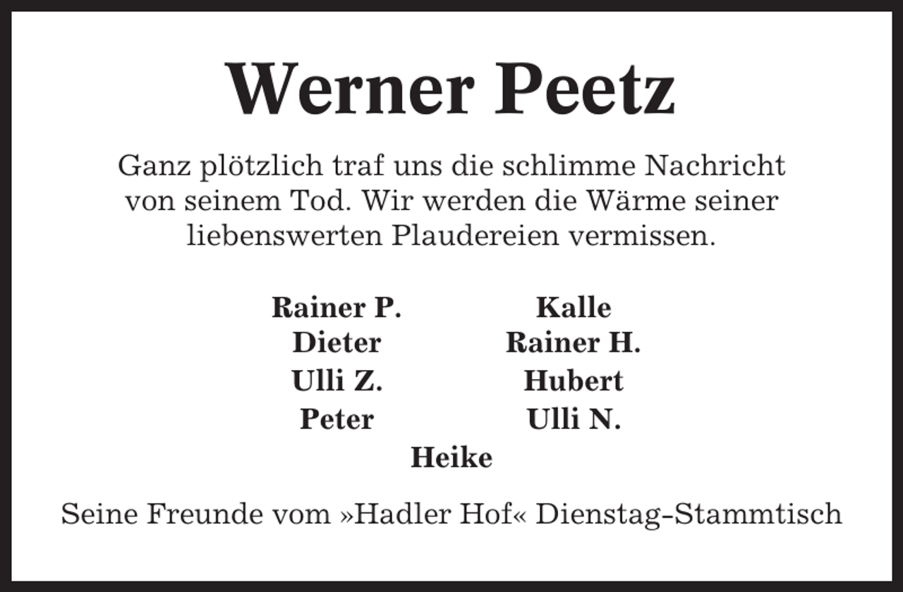 <p>Werner Peetz<br />Ganz plötzlich traf uns die schlimme Nachricht<br />von seinem Tod. Wir werden die Wärme seiner<br />liebenswerten Plaudereien vermissen.<br />Rainer P.<br />Dieter<br />Ulli Z.<br />Peter</p><p>Kalle<br />Rainer H.<br />Hubert<br />Ulli N.<br />Heike</p><p>Seine Freunde vom »Hadler Hof« Dienstag-Stammtisch</p>