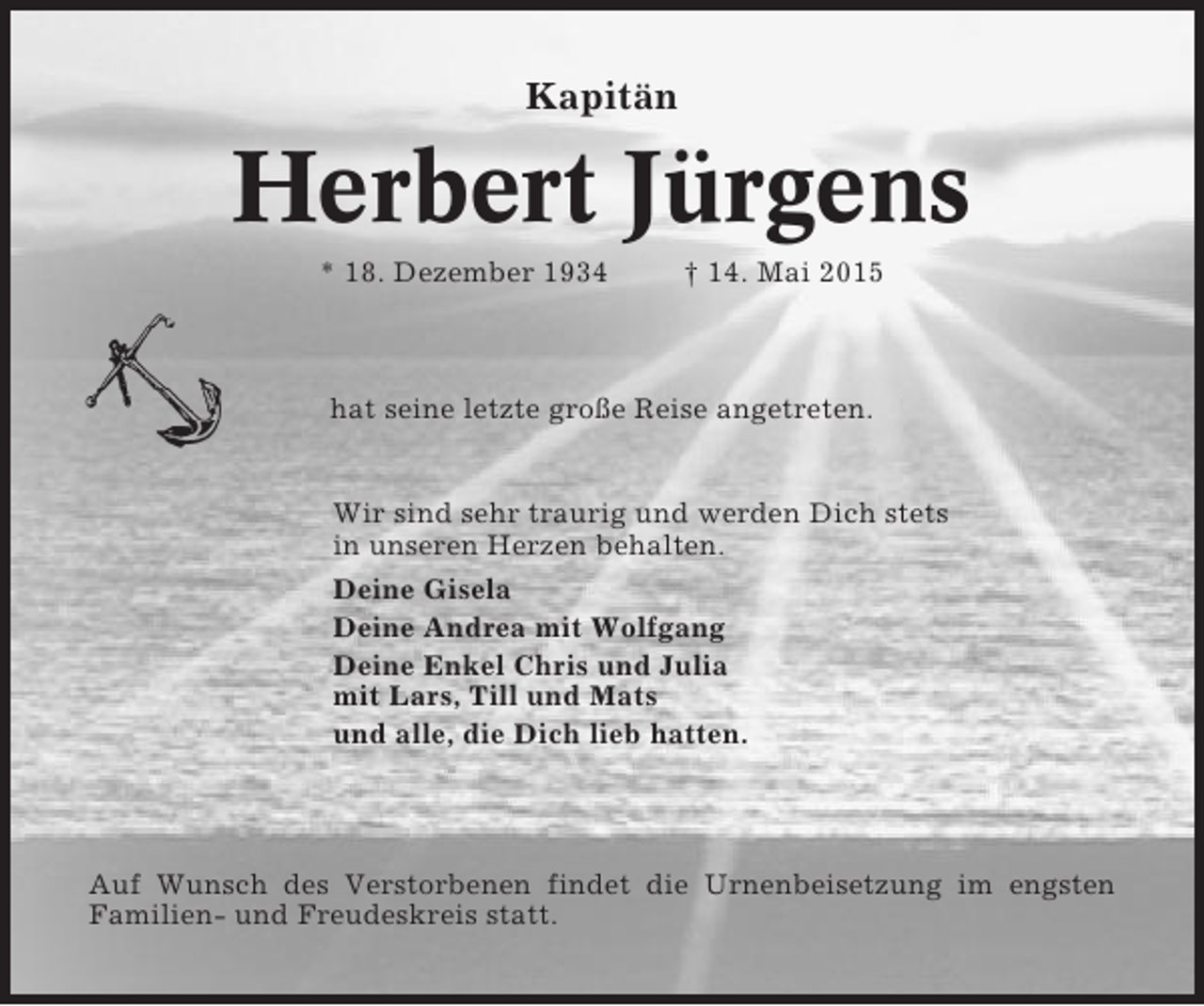 <p>Kapitän</p><p>Herbert Jürgens<br />* 18. Dezember 1934</p><p>† 14. Mai 2015</p><p>hat seine letzte große Reise angetreten.</p><p>Wir sind sehr traurig und werden Dich stets<br />in unseren Herzen behalten.<br />Deine Gisela<br />Deine Andrea mit Wolfgang<br />Deine Enkel Chris und Julia<br />mit Lars, Till und Mats<br />und alle, die Dich lieb hatten.</p><p>Auf Wunsch des Verstorbenen findet die Urnenbeisetzung im engsten<br />Familien- und Freudeskreis statt.</p>