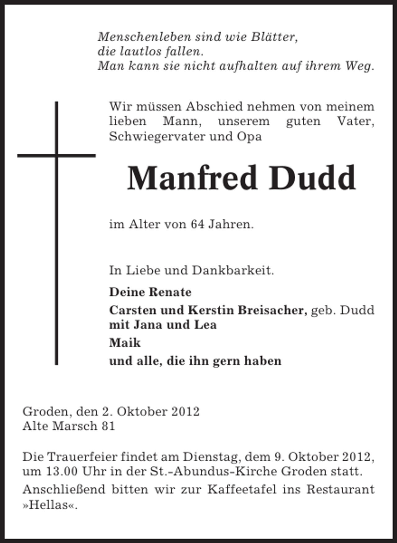 <p>Menschenleben sind wie Blätter,<br />die lautlos fallen.<br />Man kann sie nicht aufhalten auf ihrem Weg.<br />Wir müssen Abschied nehmen von meinem<br />lieben Mann, unserem guten Vater,<br />Schwiegervater und Opa</p><p>Manfred Dudd<br />im Alter von 64 Jahren.</p><p>In Liebe und Dankbarkeit.<br />Deine Renate<br />Carsten und Kerstin Breisacher, geb. Dudd<br />mit Jana und Lea<br />Maik<br />und alle, die ihn gern haben</p><p>Groden, den 2. Oktober 2012<br />Alte Marsch 81<br />Die Trauerfeier findet am Dienstag, dem 9. Oktober 2012,<br />um 13.00 Uhr in der St.-Abundus-Kirche Groden statt.<br />Anschließend bitten wir zur Kaffeetafel ins Restaurant<br />»Hellas«.</p>