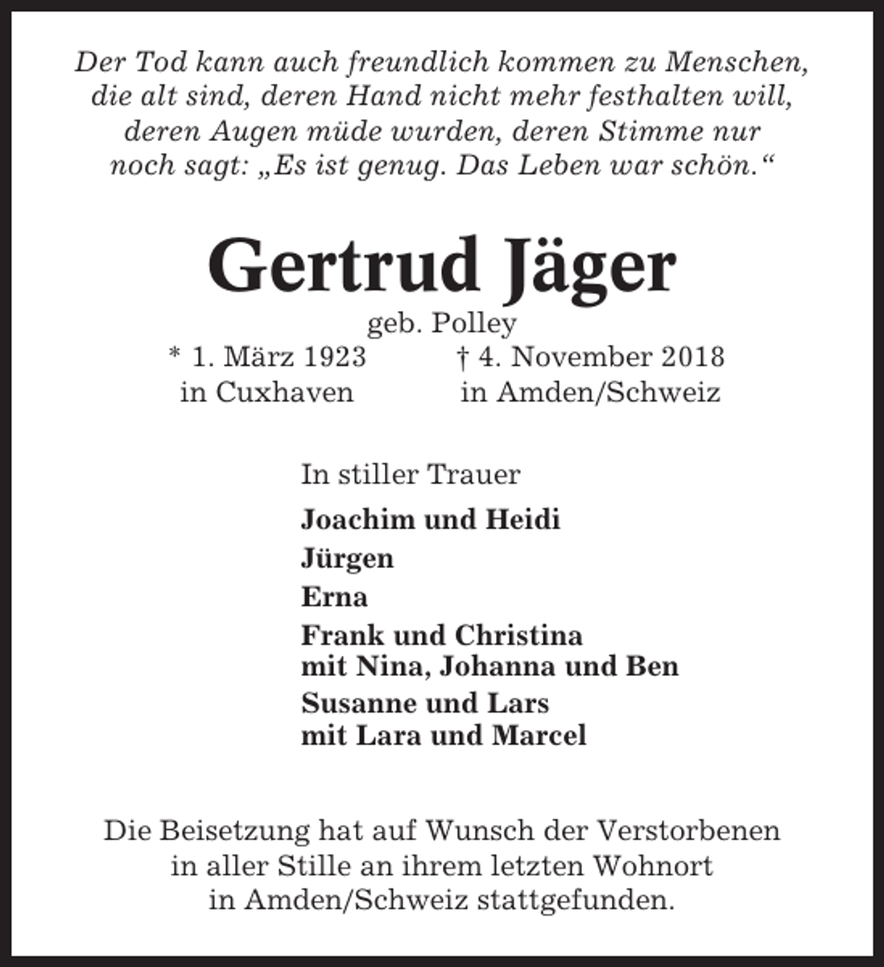 <p>Der Tod kann auch freundlich kommen zu Menschen,<br />die alt sind, deren Hand nicht mehr festhalten will,<br />deren Augen müde wurden, deren Stimme nur<br />noch sagt: „Es ist genug. Das Leben war schön.“</p><p>Gertrud Jäger<br />geb. Polley<br />* 1. März 1923<br />† 4. November 2018<br />in Cuxhaven<br />in Amden/Schweiz<br />In stiller Trauer<br />Joachim und Heidi<br />Jürgen<br />Erna<br />Frank und Christina<br />mit Nina, Johanna und Ben<br />Susanne und Lars<br />mit Lara und Marcel<br />Die Beisetzung hat auf Wunsch der Verstorbenen<br />in aller Stille an ihrem letzten Wohnort<br />in Amden/Schweiz stattgefunden.</p>