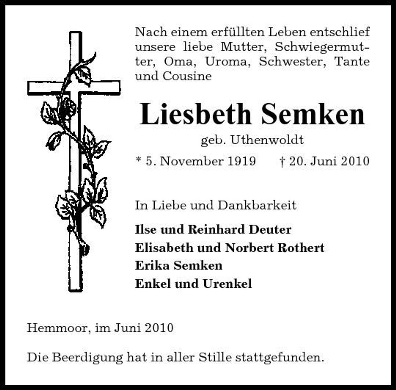 <p>Nach einem erfüllten Leben entschlief unsere liebe Mutter, Schwiegermutter, Oma, Uroma, Schwester, Tante und Cousine</p><p>Liesbeth Semken<br />geb. Uthenwoldt * 5. November 1919 † 20. Juni 2010 In Liebe und Dankbarkeit Ilse und Reinhard Deuter Elisabeth und Norbert Rothert Erika Semken Enkel und Urenkel</p><p>Hemmoor, im Juni 2010 Die Beerdigung hat in aller Stille stattgefunden.</p>