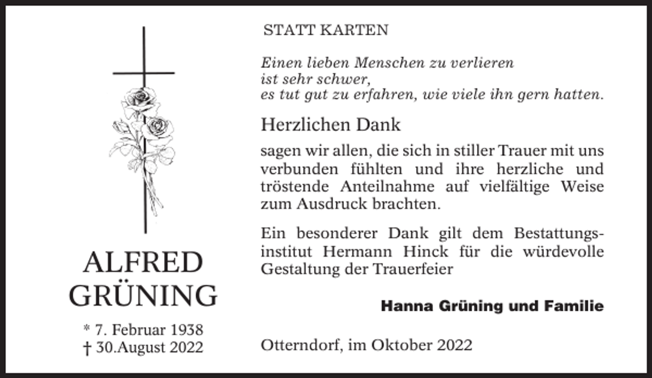 <p>STATT KARTEN<br />Einen lieben Menschen zu verlieren<br />ist sehr schwer,<br />es tut gut zu erfahren, wie viele ihn gern hatten.</p><p>Herzlichen Dank<br />sagen wir allen, die sich in stiller Trauer mit uns<br />verbunden fühlten und ihre herzliche und<br />tröstende Anteilnahme auf vielfältige Weise<br />zum Ausdruck brachten.</p><p>ALFRED<br />GRÜNING<br />* 7. Februar 1938<br />† 30.August 2022</p><p>Ein besonderer Dank gilt dem Bestattungsinstitut Hermann Hinck für die würdevolle<br />Gestaltung der Trauerfeier<br />Hanna Grüning und Familie<br />Otterndorf, im Oktober 2022</p>