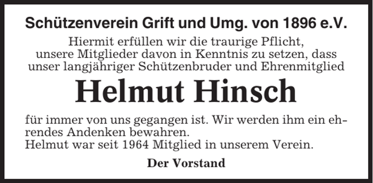 <p>Schützenverein Grift und Umg. von 1896 e.V.<br />Hiermit erfüllen wir die traurige Pflicht,<br />unsere Mitglieder davon in Kenntnis zu setzen, dass<br />unser langjähriger Schützenbruder und Ehrenmitglied</p><p>Helmut Hinsch<br />für immer von uns gegangen ist. Wir werden ihm ein ehrendes Andenken bewahren.<br />Helmut war seit 1964 Mitglied in unserem Verein.<br />Der Vorstand</p>