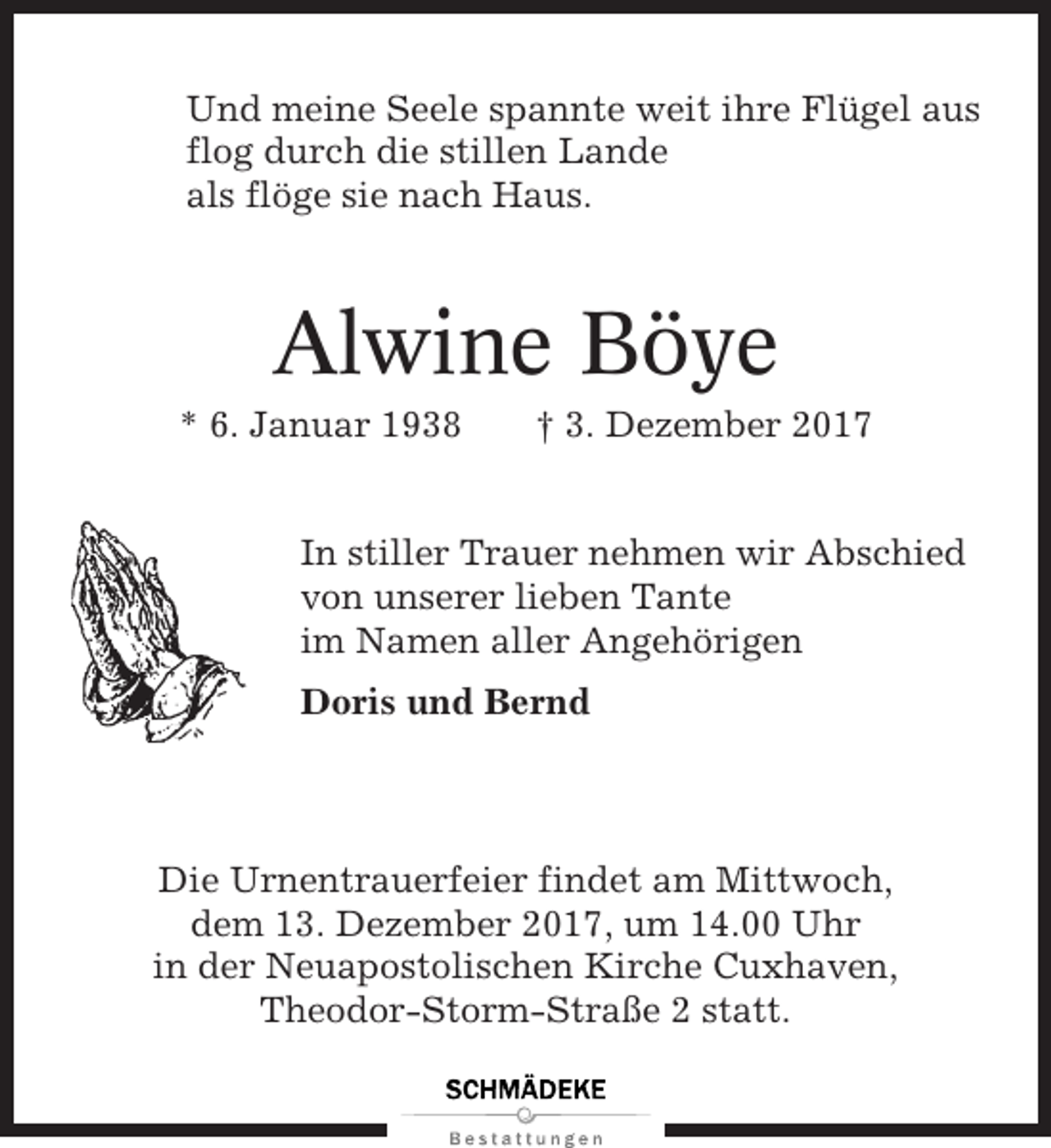 <p>Und meine Seele spannte weit ihre Flügel aus<br />flog durch die stillen Lande<br />als flöge sie nach Haus.</p><p>Alwine Böye<br />* 6. Januar 1938</p><p>† 3. Dezember 2017</p><p>In stiller Trauer nehmen wir Abschied<br />von unserer lieben Tante<br />im Namen aller Angehörigen<br />Doris und Bernd</p><p>Die Urnentrauerfeier findet am Mittwoch,<br />dem 13. Dezember 2017, um 14.00 Uhr<br />in der Neuapostolischen Kirche Cuxhaven,<br />Theodor-Storm-Straße 2 statt.</p>