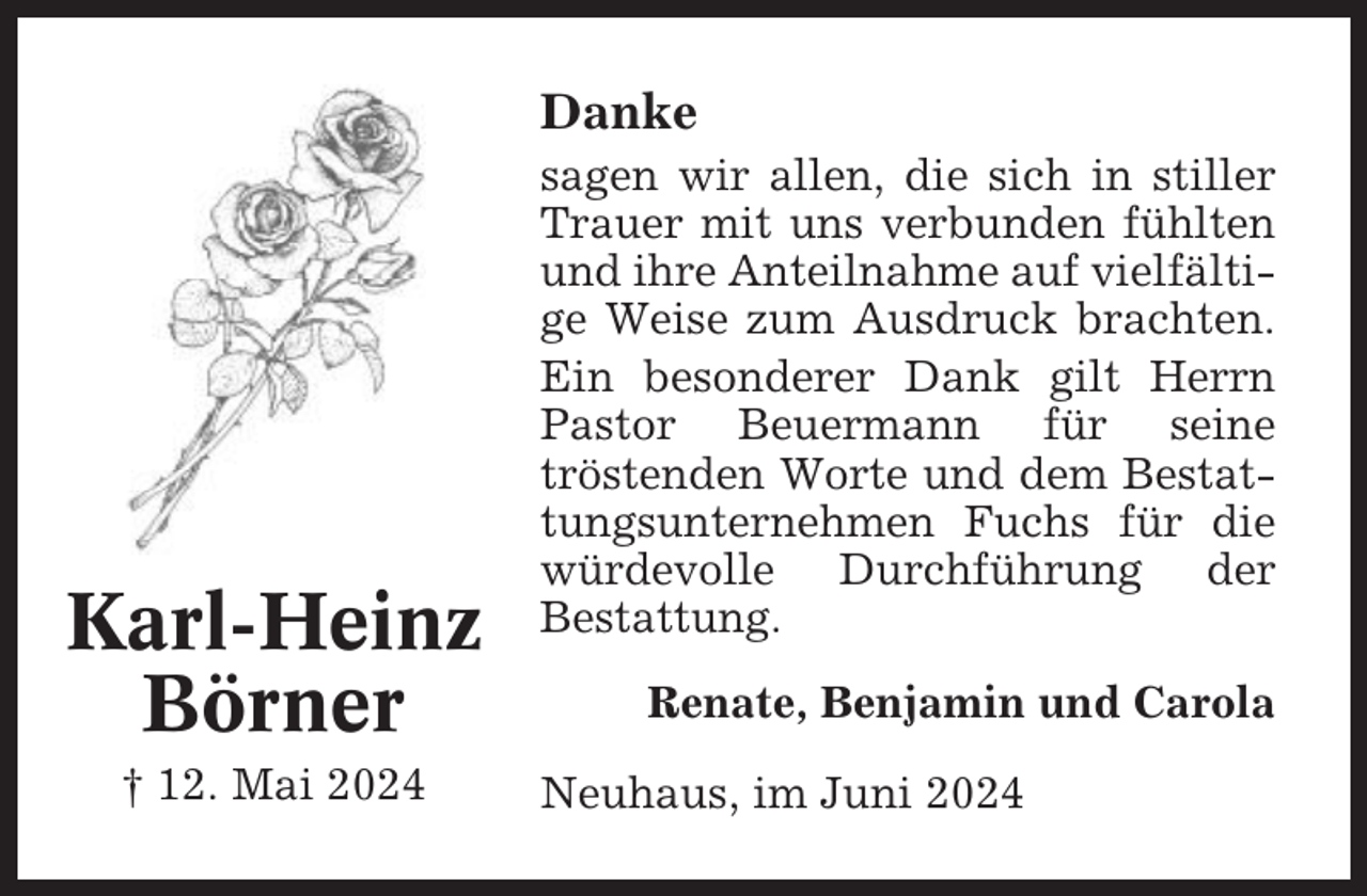 <p>Danke</p><p>Karl-Heinz<br />Börner<br />† 12. Mai 2024</p><p>sagen wir allen, die sich in stiller<br />Trauer mit uns verbunden fühlten<br />und ihre Anteilnahme auf vielfältige Weise zum Ausdruck brachten.<br />Ein besonderer Dank gilt Herrn<br />Pastor Beuermann für seine<br />tröstenden Worte und dem Bestattungsunternehmen Fuchs für die<br />würdevolle Durchführung der<br />Bestattung.<br />Renate, Benjamin und Carola<br />Neuhaus, im Juni 2024</p>
