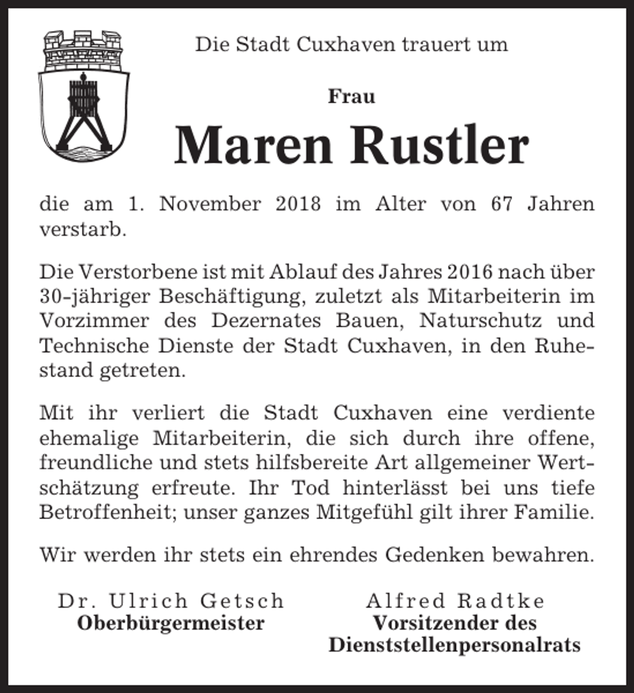 <p>Die Stadt Cuxhaven trauert um<br />Frau</p><p>Maren Rustler<br />die am 1. November 2018 im Alter von 67 Jahren<br />verstarb.<br />Die Verstorbene ist mit Ablauf des Jahres 2016 nach über<br />30-jähriger Beschäftigung, zuletzt als Mitarbeiterin im<br />Vorzimmer des Dezernates Bauen, Naturschutz und<br />Technische Dienste der Stadt Cuxhaven, in den Ruhestand getreten.<br />Mit ihr verliert die Stadt Cuxhaven eine verdiente<br />ehemalige Mitarbeiterin, die sich durch ihre offene,<br />freundliche und stets hilfsbereite Art allgemeiner Wertschätzung erfreute. Ihr Tod hinterlässt bei uns tiefe<br />Betroffenheit; unser ganzes Mitgefühl gilt ihrer Familie.<br />Wir werden ihr stets ein ehrendes Gedenken bewahren.<br />Dr. Ulrich Getsch<br />Oberbürgermeister</p><p>Alfred Radtke<br />Vorsitzender des<br />Dienststellenpersonalrats</p>