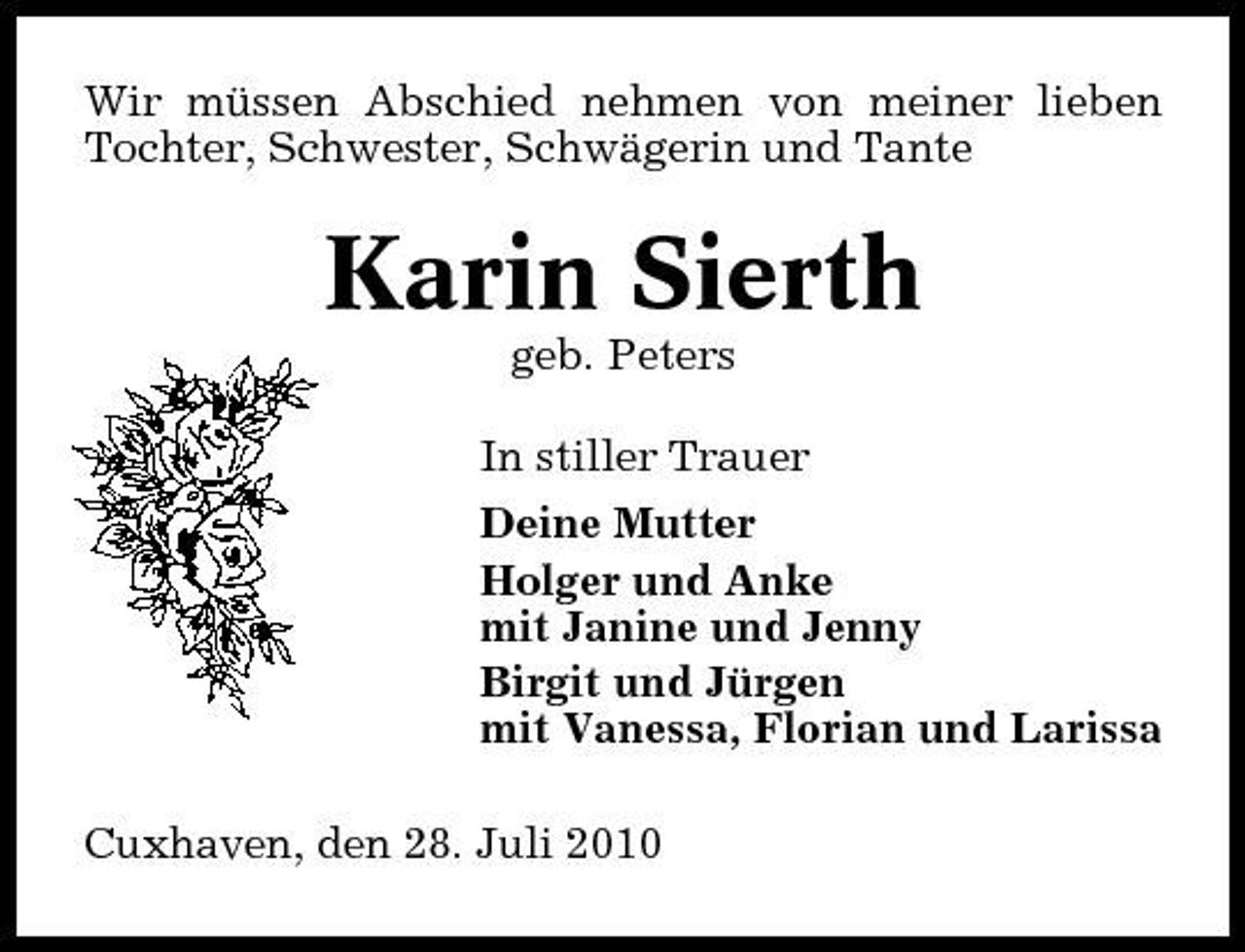 <p>Wir müssen Abschied nehmen von meiner lieben Tochter, Schwester, Schwägerin und Tante</p><p>Karin Sierth<br />geb. Peters In stiller Trauer Deine Mutter Holger und Anke mit Janine und Jenny Birgit und Jürgen mit Vanessa, Florian und Larissa Cuxhaven, den 28. Juli 2010</p>