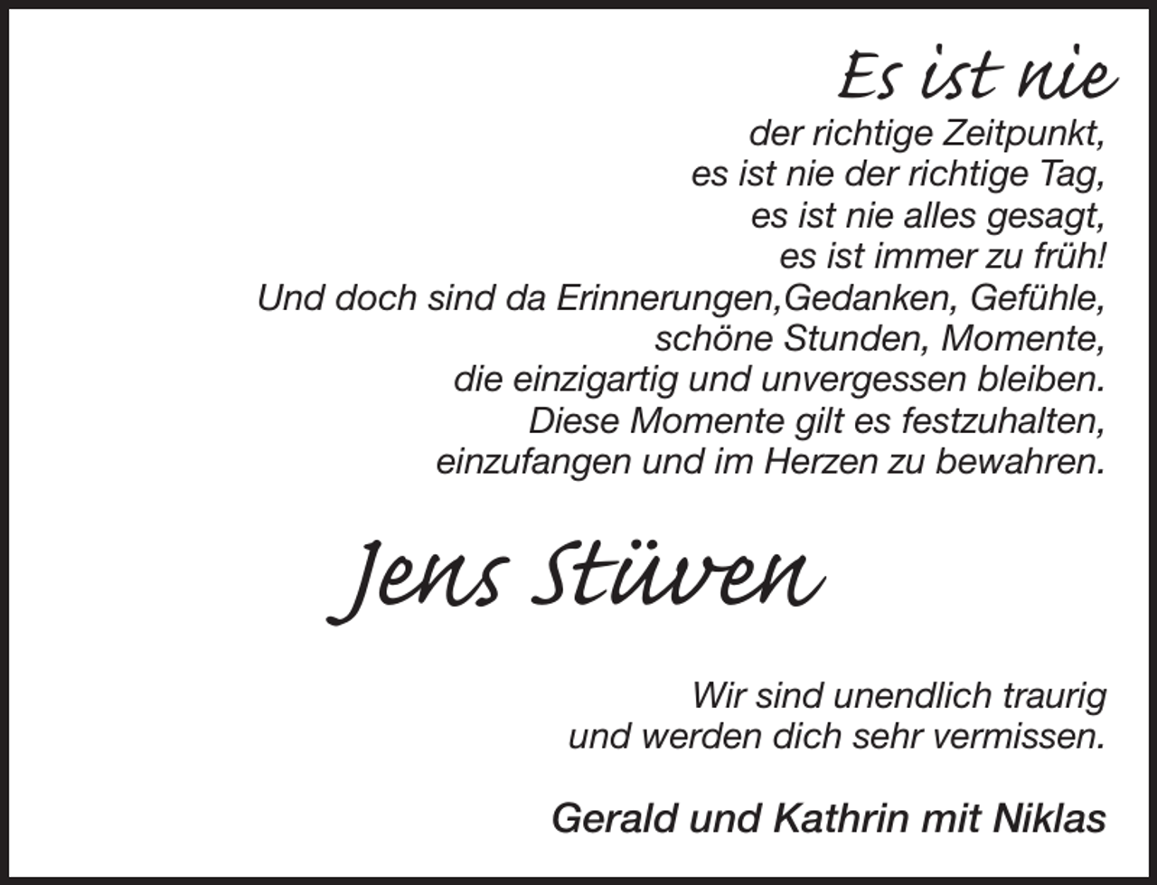 <p>Es ist nie</p><p>der richtige Zeitpunkt,<br />es ist nie der richtige Tag,<br />es ist nie alles gesagt,<br />es ist immer zu früh!<br />Und doch sind da Erinnerungen,Gedanken, Gefühle,<br />schöne Stunden, Momente,<br />die einzigartig und unvergessen bleiben.<br />Diese Momente gilt es festzuhalten,<br />einzufangen und im Herzen zu bewahren.</p><p>Jens Stüven</p><p>Wir sind unendlich traurig<br />und werden dich sehr vermissen.</p><p>Gerald und Kathrin mit Niklas</p>