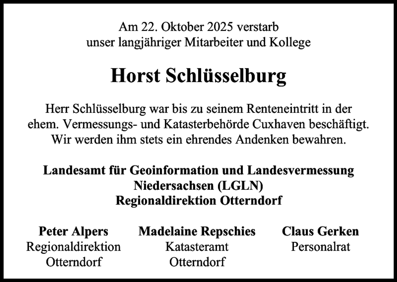 <p>Am 22. Oktober 2025 verstarb<br />unser langjähriger Mitarbeiter und Kollege</p><p>Horst Schlüsselburg<br />Herr Schlüsselburg war bis zu seinem Renteneintritt in der<br />ehem. Vermessungs- und Katasterbehörde Cuxhaven beschäftigt.<br />Wir werden ihm stets ein ehrendes Andenken bewahren.<br />Landesamt für Geoinformation und Landesvermessung<br />Niedersachsen (LGLN)<br />Regionaldirektion Otterndorf<br />Peter Alpers<br />Regionaldirektion<br />Otterndorf</p><p>Madelaine Repschies<br />Katasteramt<br />Otterndorf</p><p>Claus Gerken<br />Personalrat</p>