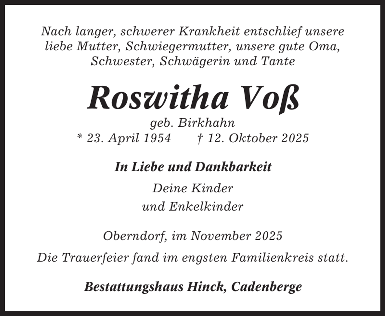 <p>Nach langer, schwerer Krankheit entschlief unsere<br />liebe Mutter, Schwiegermutter, unsere gute Oma,<br />Schwester, Schwägerin und Tante</p><p>Roswitha Voß<br />geb. Birkhahn<br />* 23. April 1954<br />† 12. Oktober 2025<br />In Liebe und Dankbarkeit<br />Deine Kinder<br />und Enkelkinder<br />Oberndorf, im November 2025<br />Die Trauerfeier fand im engsten Familienkreis statt.<br />Bestattungshaus Hinck, Cadenberge</p>
