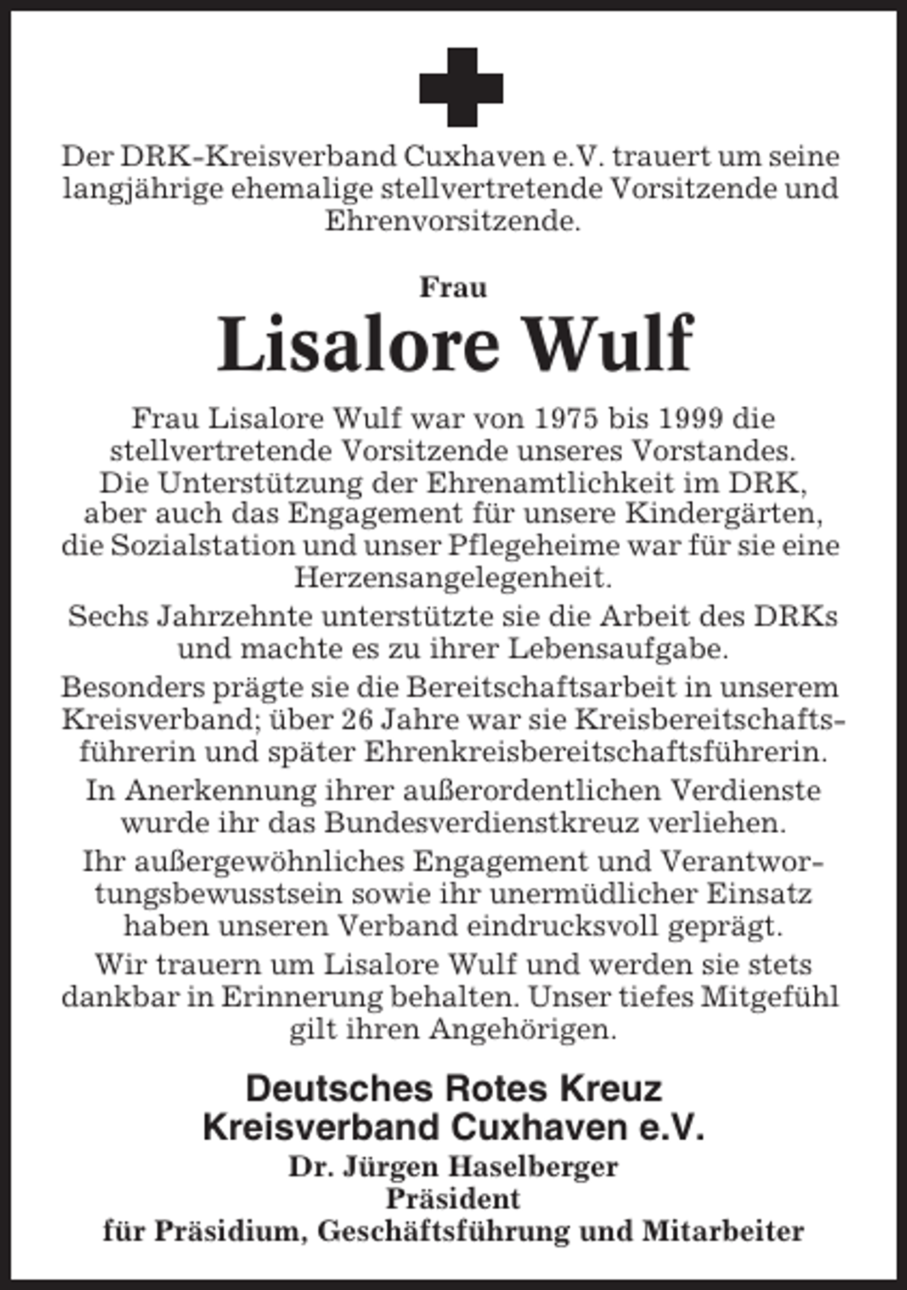 <p>Der DRK-Kreisverband Cuxhaven e.V. trauert um seine<br />langjährige ehemalige stellvertretende Vorsitzende und<br />Ehrenvorsitzende.<br />Frau</p><p>Lisalore Wulf<br />Frau Lisalore Wulf war von 1975 bis 1999 die<br />stellvertretende Vorsitzende unseres Vorstandes.<br />Die Unterstützung der Ehrenamtlichkeit im DRK,<br />aber auch das Engagement für unsere Kindergärten,<br />die Sozialstation und unser Pflegeheime war für sie eine<br />Herzensangelegenheit.<br />Sechs Jahrzehnte unterstützte sie die Arbeit des DRKs<br />und machte es zu ihrer Lebensaufgabe.<br />Besonders prägte sie die Bereitschaftsarbeit in unserem<br />Kreisverband; über 26 Jahre war sie Kreisbereitschaftsführerin und später Ehrenkreisbereitschaftsführerin.<br />In Anerkennung ihrer außerordentlichen Verdienste<br />wurde ihr das Bundesverdienstkreuz verliehen.<br />Ihr außergewöhnliches Engagement und Verantwortungsbewusstsein sowie ihr unermüdlicher Einsatz<br />haben unseren Verband eindrucksvoll geprägt.<br />Wir trauern um Lisalore Wulf und werden sie stets<br />dankbar in Erinnerung behalten. Unser tiefes Mitgefühl<br />gilt ihren Angehörigen.</p><p>Deutsches Rotes Kreuz<br />Kreisverband Cuxhaven e.V.<br />Dr. Jürgen Haselberger<br />Präsident<br />für Präsidium, Geschäftsführung und Mitarbeiter</p>