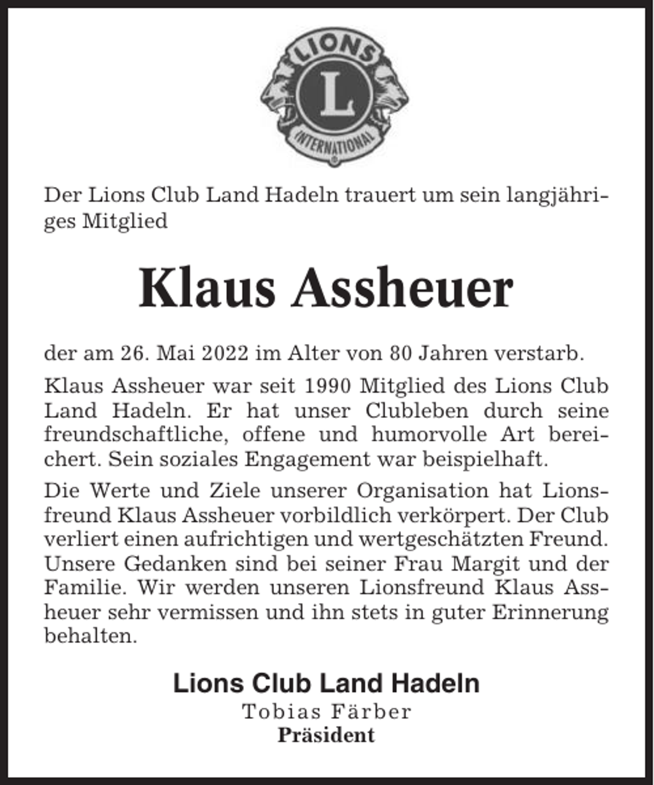 <p>Der Lions Club Land Hadeln trauert um sein langjähriges Mitglied</p><p>Klaus Assheuer<br />der am 26. Mai 2022 im Alter von 80 Jahren verstarb.<br />Klaus Assheuer war seit 1990 Mitglied des Lions Club<br />Land Hadeln. Er hat unser Clubleben durch seine<br />freundschaftliche, offene und humorvolle Art bereichert. Sein soziales Engagement war beispielhaft.<br />Die Werte und Ziele unserer Organisation hat Lionsfreund Klaus Assheuer vorbildlich verkörpert. Der Club<br />verliert einen aufrichtigen und wertgeschätzten Freund.<br />Unsere Gedanken sind bei seiner Frau Margit und der<br />Familie. Wir werden unseren Lionsfreund Klaus Assheuer sehr vermissen und ihn stets in guter Erinnerung<br />behalten.</p><p>Lions Club Land Hadeln<br />Tobias Färber<br />Präsident</p>