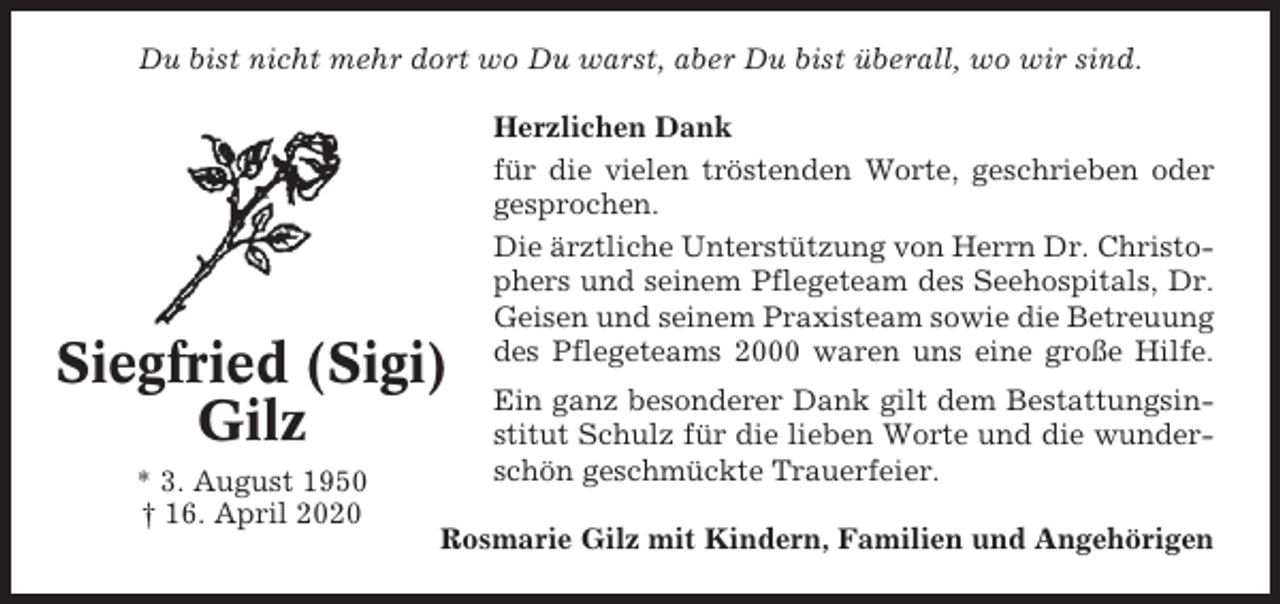 <p>Du bist nicht mehr dort wo Du warst, aber Du bist überall, wo wir sind.</p><p>Siegfried (Sigi)<br />Gilz<br />* 3. August 1950<br />† 16. April 2020</p><p>Herzlichen Dank<br />für die vielen tröstenden Worte, geschrieben oder<br />gesprochen.<br />Die ärztliche Unterstützung von Herrn Dr. Christophers und seinem Pflegeteam des Seehospitals, Dr.<br />Geisen und seinem Praxisteam sowie die Betreuung<br />des Pflegeteams 2000 waren uns eine große Hilfe.<br />Ein ganz besonderer Dank gilt dem Bestattungsinstitut Schulz für die lieben Worte und die wunderschön geschmückte Trauerfeier.</p><p>Rosmarie Gilz mit Kindern, Familien und Angehörigen</p>
