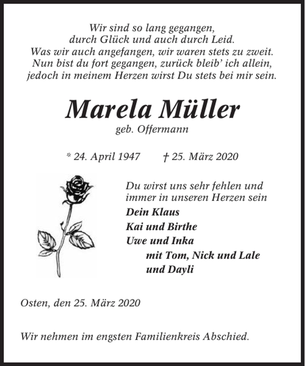 <p>Wir sind so lang gegangen,<br />durch Glück und auch durch Leid.<br />Was wir auch angefangen, wir waren stets zu zweit.<br />Nun bist du fort gegangen, zurück bleib’ ich allein,<br />jedoch in meinem Herzen wirst Du stets bei mir sein.</p><p>Marela Müller<br />geb. Offermann<br />* 24. April 1947</p><p>† 25. März 2020</p><p>Du wirst uns sehr fehlen und<br />immer in unseren Herzen sein<br />Dein Klaus<br />Kai und Birthe<br />Uwe und Inka<br />mit Tom, Nick und Lale<br />und Dayli<br />Osten, den 25. März 2020<br />Wir nehmen im engsten Familienkreis Abschied.</p>