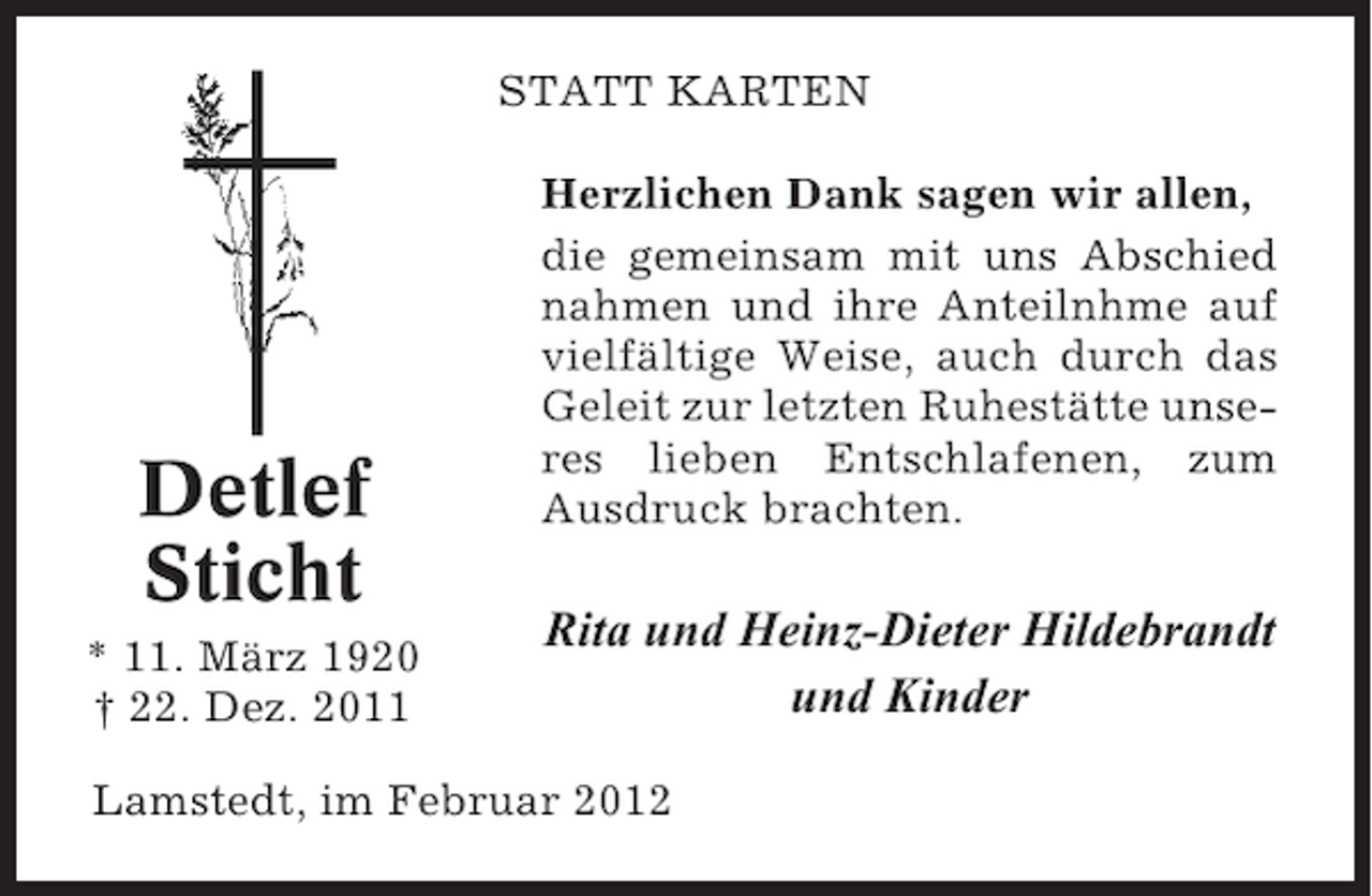 <p>STATT KARTEN</p><p>Detlef<br />Sticht<br />* 11. März 1920<br />† 22. Dez. 2011</p><p>Herzlichen Dank sagen wir allen,<br />die gemeinsam mit uns Abschied<br />nahmen und ihre Anteilnhme auf<br />vielfältige Weise, auch durch das<br />Geleit zur letzten Ruhestätte unseres lieben Entschlafenen, zum<br />Ausdruck brachten.</p><p>Rita und Heinz-Dieter Hildebrandt<br />und Kinder</p><p>Lamstedt, im Februar 2012</p>