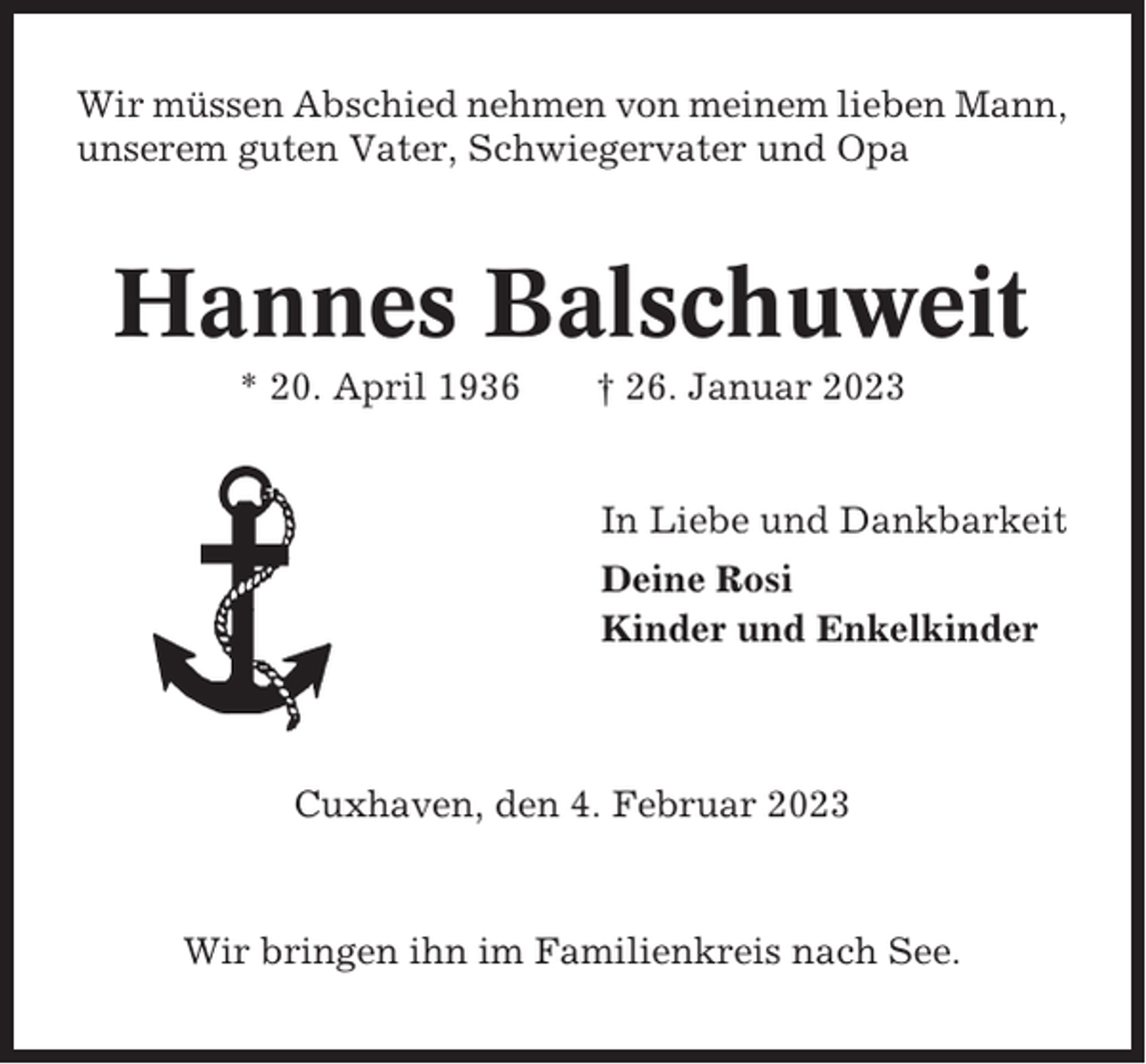<p>Wir müssen Abschied nehmen von meinem lieben Mann,<br />unserem guten Vater, Schwiegervater und Opa</p><p>Hannes Balschuweit<br />* 20. April 1936</p><p>† 26. Januar 2023</p><p>In Liebe und Dankbarkeit<br />Deine Rosi<br />Kinder und Enkelkinder</p><p>Cuxhaven, den 4. Februar 2023</p><p>Wir bringen ihn im Familienkreis nach See.</p>