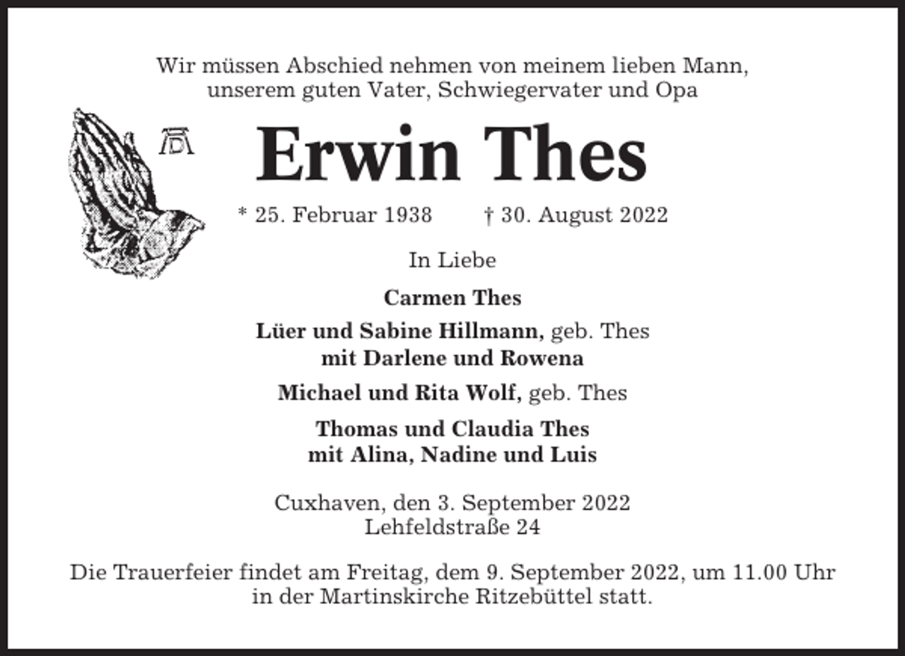 <p>Wir müssen Abschied nehmen von meinem lieben Mann,<br />unserem guten Vater, Schwiegervater und Opa</p><p>Erwin Thes<br />* 25. Februar 1938</p><p>† 30. August 2022</p><p>In Liebe<br />Carmen Thes<br />Lüer und Sabine Hillmann, geb. Thes<br />mit Darlene und Rowena<br />Michael und Rita Wolf, geb. Thes<br />Thomas und Claudia Thes<br />mit Alina, Nadine und Luis<br />Cuxhaven, den 3. September 2022<br />Lehfeldstraße 24<br />Die Trauerfeier findet am Freitag, dem 9. September 2022, um 11.00 Uhr<br />in der Martinskirche Ritzebüttel statt.</p>