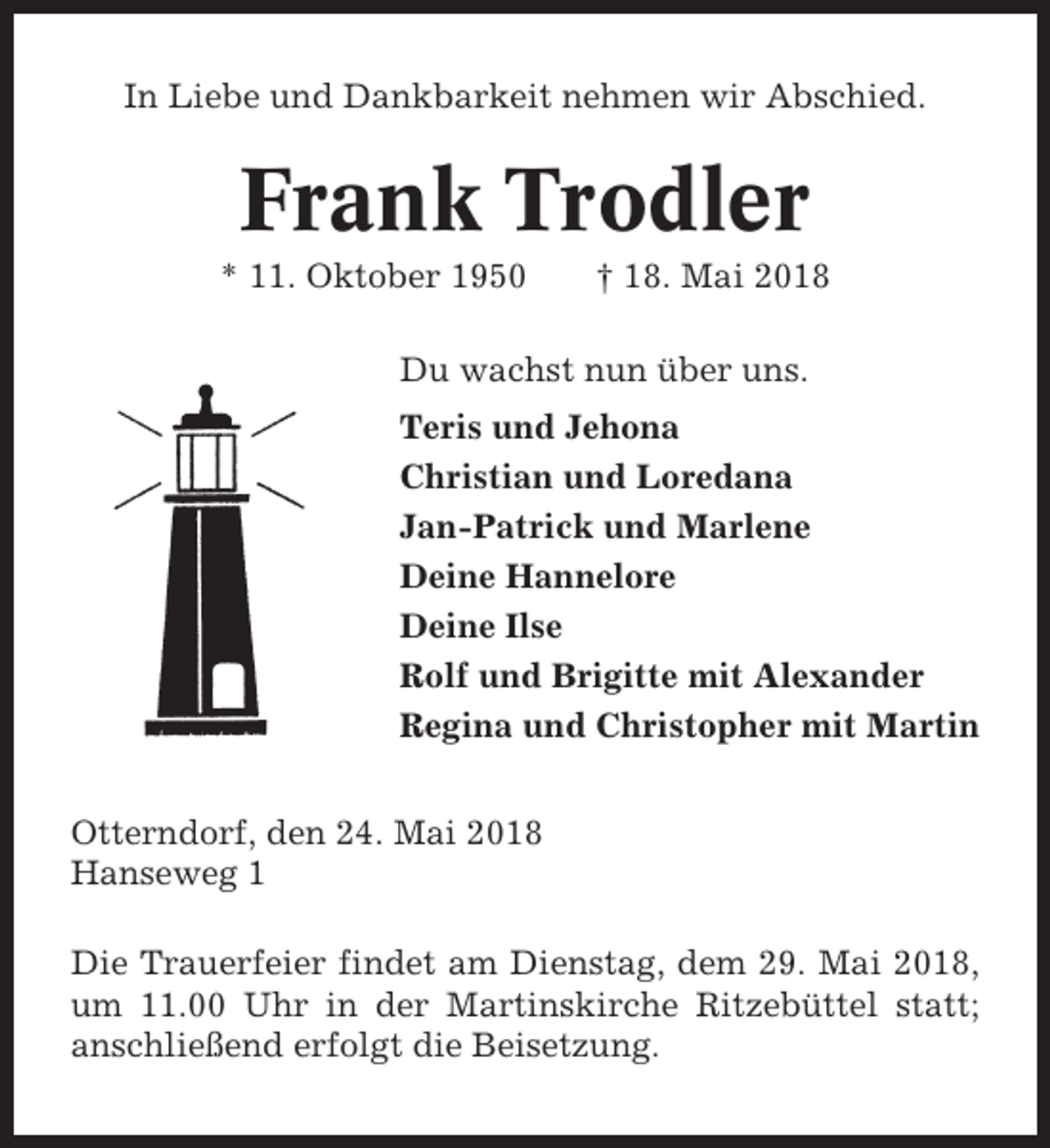 <p>In Liebe und Dankbarkeit nehmen wir Abschied.</p><p>Frank Trodler<br />* 11. Oktober 1950</p><p>† 18. Mai 2018</p><p>Du wachst nun über uns.<br />Teris und Jehona<br />Christian und Loredana<br />Jan-Patrick und Marlene<br />Deine Hannelore<br />Deine Ilse<br />Rolf und Brigitte mit Alexander<br />Regina und Christopher mit Martin<br />Otterndorf, den 24. Mai 2018<br />Hanseweg 1<br />Die Trauerfeier findet am Dienstag, dem 29. Mai 2018,<br />um 11.00 Uhr in der Martinskirche Ritzebüttel statt;<br />anschließend erfolgt die Beisetzung.</p>