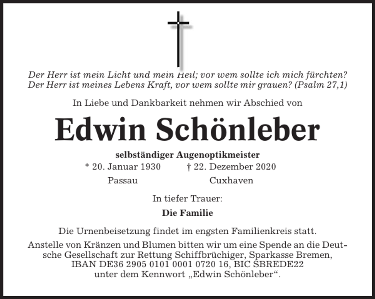 <p>Der Herr ist mein Licht und mein Heil; vor wem sollte ich mich fürchten?<br />Der Herr ist meines Lebens Kraft, vor wem sollte mir grauen? (Psalm 27,1)<br />In Liebe und Dankbarkeit nehmen wir Abschied von</p><p>Edwin Schönleber<br />selbständiger Augenoptikmeister<br />* 20. Januar 1930<br />† 22. Dezember 2020<br />Passau</p><p>Cuxhaven<br />In tiefer Trauer:<br />Die Familie</p><p>Die Urnenbeisetzung findet im engsten Familienkreis statt.<br />Anstelle von Kränzen und Blumen bitten wir um eine Spende an die Deutsche Gesellschaft zur Rettung Schiffbrüchiger, Sparkasse Bremen,<br />IBAN DE36 2905 0101 0001 0720 16, BIC SBREDE22<br />unter dem Kennwort „Edwin Schönleber“.</p>