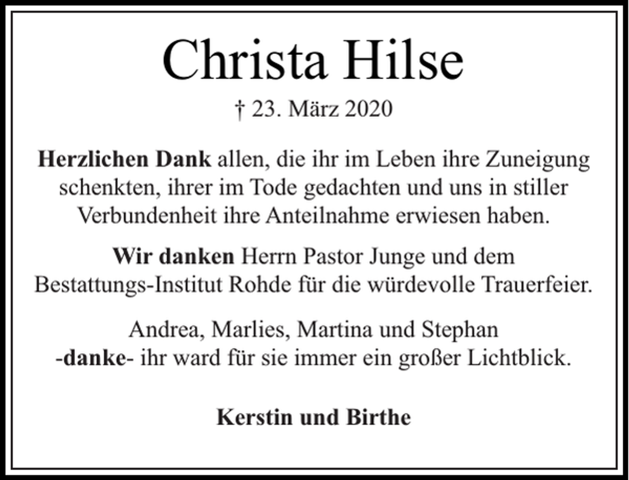 <p>Christa Hilse<br />† 23. März 2020</p><p>Herzlichen Dank allen, die ihr im Leben ihre Zuneigung<br />schenkten, ihrer im Tode gedachten und uns in stiller<br />Verbundenheit ihre Anteilnahme erwiesen haben.<br />Wir danken Herrn Pastor Junge und dem<br />Bestattungs-Institut Rohde für die würdevolle Trauerfeier.<br />Andrea, Marlies, Martina und Stephan<br />-danke- ihr ward für sie immer ein großer Lichtblick.<br />Kerstin und Birthe</p>
