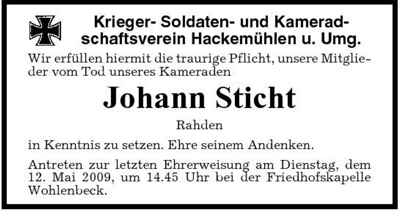 <p>Krieger- Soldaten- und Kameradschaftsverein Hackemühlen u. Umg.<br />Wir erfüllen hiermit die traurige Pflicht, unsere Mitglieder vom Tod unseres Kameraden</p><p>Johann Sticht<br />Rahden in Kenntnis zu setzen. Ehre seinem Andenken. Antreten zur letzten Ehrerweisung am Dienstag, dem 12. Mai 2009, um 14.45 Uhr bei der Friedhofskapelle Wohlenbeck.</p>