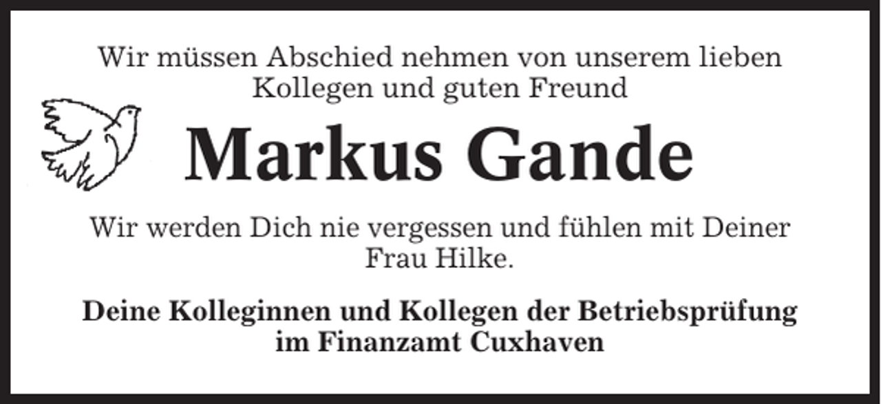 <p>Wir müssen Abschied nehmen von unserem lieben<br />Kollegen und guten Freund</p><p>Markus Gande<br />Wir werden Dich nie vergessen und fühlen mit Deiner<br />Frau Hilke.<br />Deine Kolleginnen und Kollegen der Betriebsprüfung<br />im Finanzamt Cuxhaven</p>
