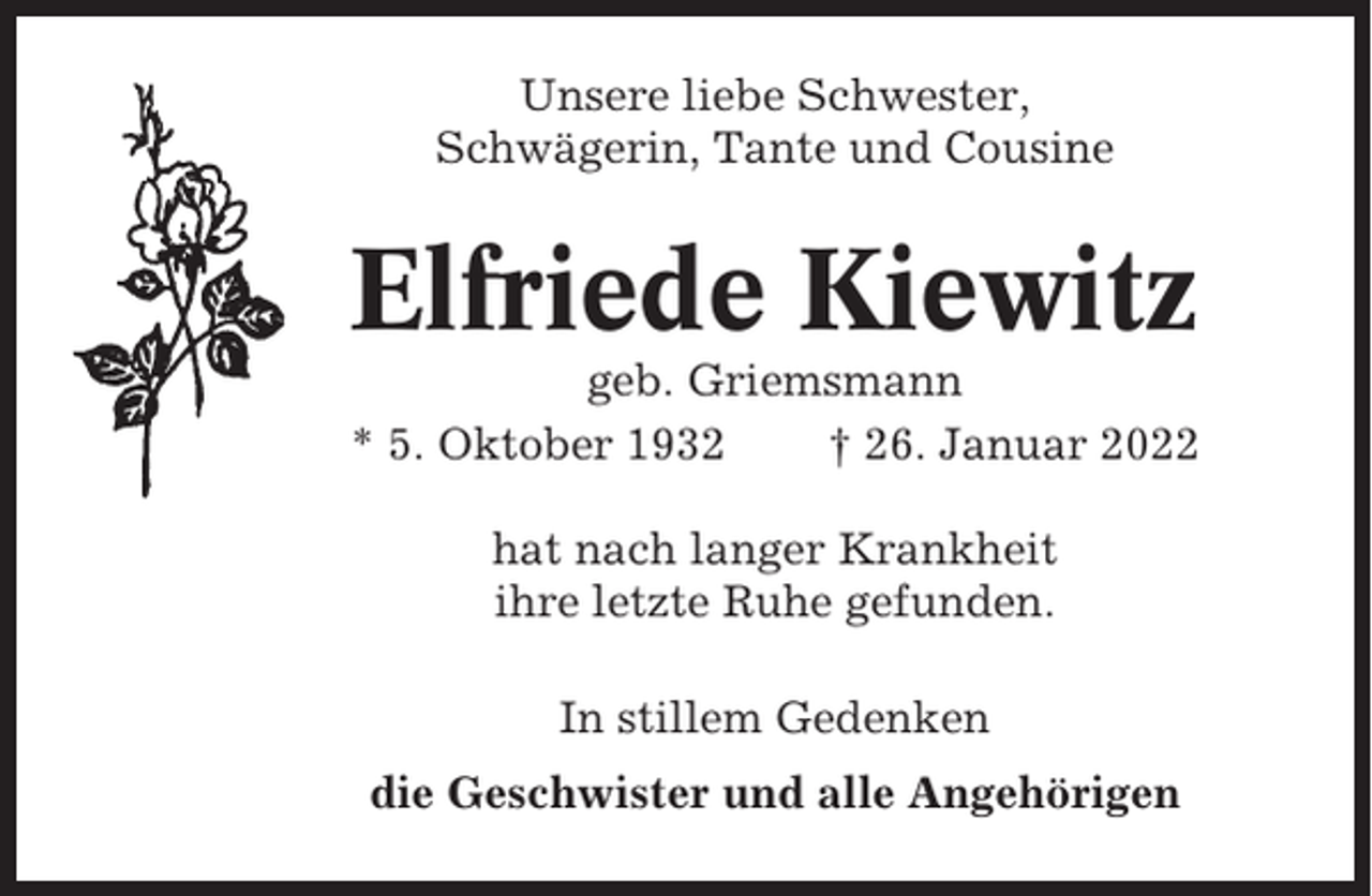 <p>Unsere liebe Schwester,<br />Schwägerin, Tante und Cousine</p><p>Elfriede Kiewitz<br />geb. Griemsmann<br />* 5. Oktober 1932<br />† 26. Januar 2022<br />hat nach langer Krankheit<br />ihre letzte Ruhe gefunden.<br />In stillem Gedenken<br />die Geschwister und alle Angehörigen</p>