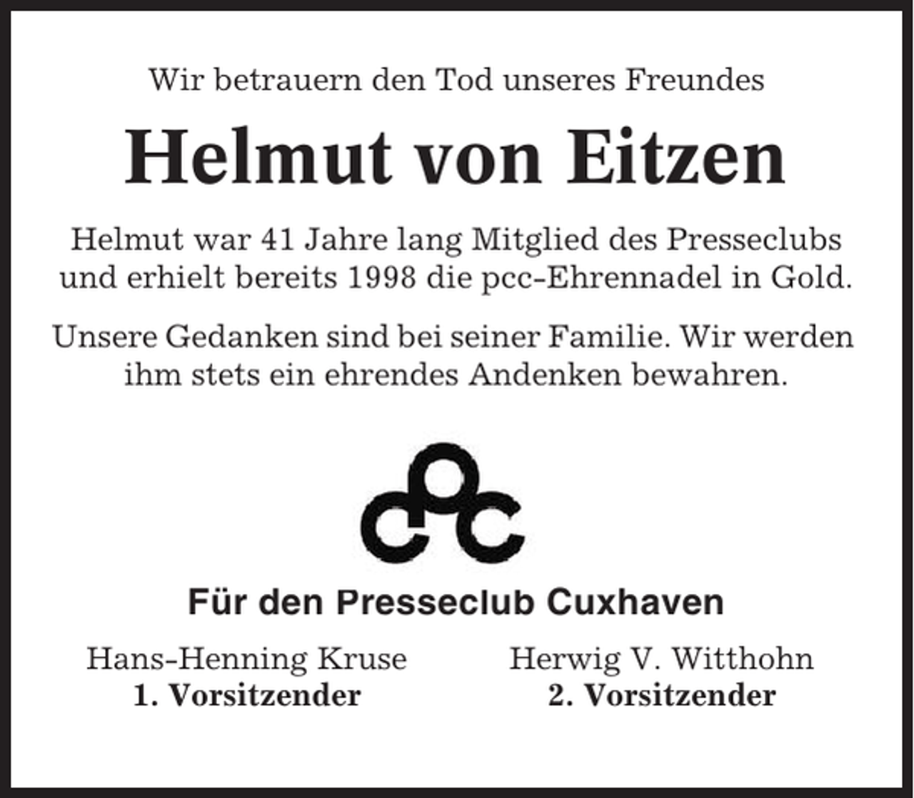 <p>Wir betrauern den Tod unseres Freundes</p><p>Helmut von Eitzen<br />Helmut war 41 Jahre lang Mitglied des Presseclubs<br />und erhielt bereits 1998 die pcc-Ehrennadel in Gold.<br />Unsere Gedanken sind bei seiner Familie. Wir werden<br />ihm stets ein ehrendes Andenken bewahren.</p><p>Für den Presseclub Cuxhaven<br />Hans-Henning Kruse<br />1. Vorsitzender</p><p>Herwig V. Witthohn<br />2. Vorsitzender</p>