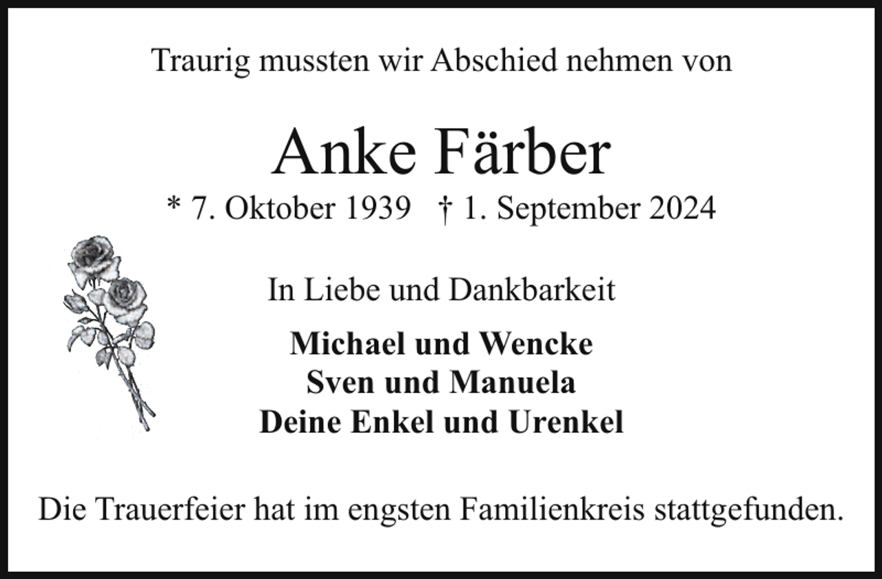 <p>Traurig mussten wir Abschied nehmen von</p><p>Anke Färber</p><p>* 7. Oktober 1939 † 1. September 2024<br />In Liebe und Dankbarkeit<br />Michael und Wencke<br />Sven und Manuela<br />Deine Enkel und Urenkel<br />Die Trauerfeier hat im engsten Familienkreis stattgefunden.</p>
