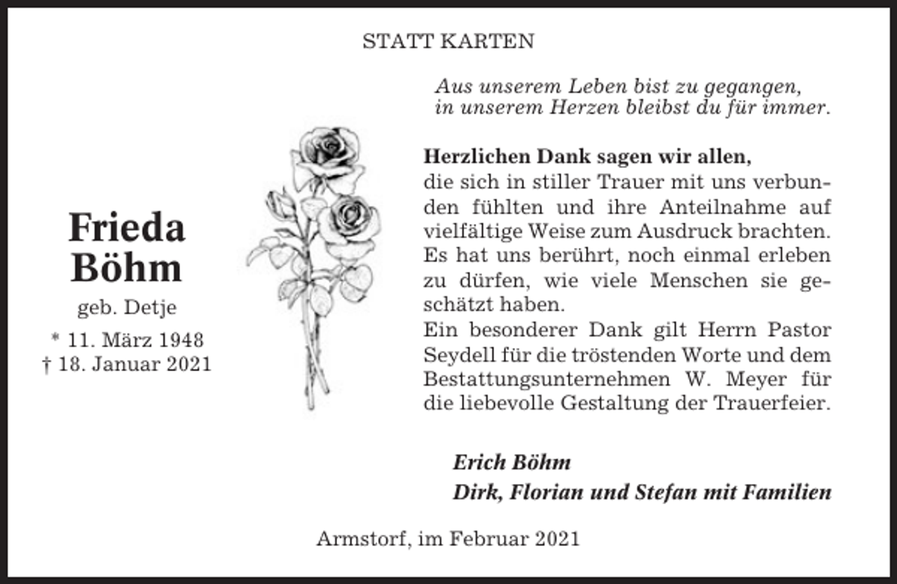 <p>STATT KARTEN<br />Aus unserem Leben bist zu gegangen,<br />in unserem Herzen bleibst du für immer.</p><p>Frieda<br />Böhm<br />geb. Detje<br />* 11. März 1948<br />† 18. Januar 2021</p><p>Herzlichen Dank sagen wir allen,<br />die sich in stiller Trauer mit uns verbunden fühlten und ihre Anteilnahme auf<br />vielfältige Weise zum Ausdruck brachten.<br />Es hat uns berührt, noch einmal erleben<br />zu dürfen, wie viele Menschen sie geschätzt haben.<br />Ein besonderer Dank gilt Herrn Pastor<br />Seydell für die tröstenden Worte und dem<br />Bestattungsunternehmen W. Meyer für<br />die liebevolle Gestaltung der Trauerfeier.<br />Erich Böhm<br />Dirk, Florian und Stefan mit Familien<br />Armstorf, im Februar 2021</p>