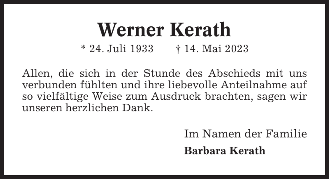 <p>Werner Kerath<br />* 24. Juli 1933</p><p>† 14. Mai 2023</p><p>Allen, die sich in der Stunde des Abschieds mit uns<br />verbunden fühlten und ihre liebevolle Anteilnahme auf<br />so vielfältige Weise zum Ausdruck brachten, sagen wir<br />unseren herzlichen Dank.</p><p>Im Namen der Familie<br />Barbara Kerath</p>