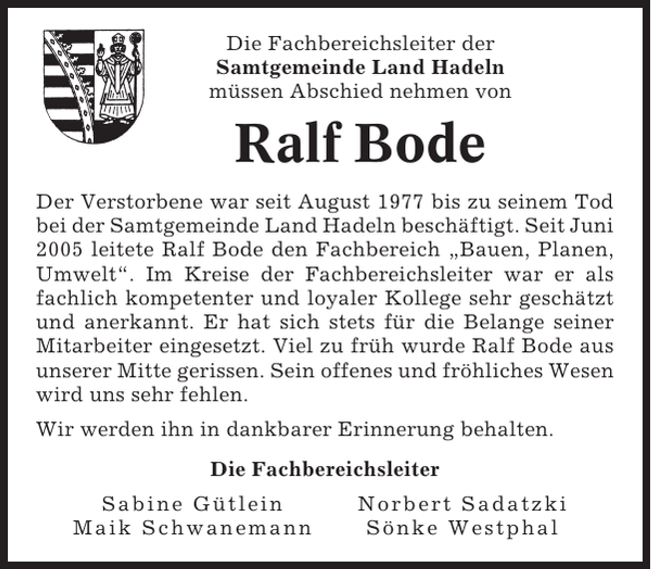 <p>Die Fachbereichsleiter der<br />Samtgemeinde Land Hadeln<br />müssen Abschied nehmen von</p><p>Ralf Bode<br />Der Verstorbene war seit August 1977 bis zu seinem Tod<br />bei der Samtgemeinde Land Hadeln beschäftigt. Seit Juni<br />2005 leitete Ralf Bode den Fachbereich „Bauen, Planen,<br />Umwelt“. Im Kreise der Fachbereichsleiter war er als<br />fachlich kompetenter und loyaler Kollege sehr geschätzt<br />und anerkannt. Er hat sich stets für die Belange seiner<br />Mitarbeiter eingesetzt. Viel zu früh wurde Ralf Bode aus<br />unserer Mitte gerissen. Sein offenes und fröhliches Wesen<br />wird uns sehr fehlen.<br />Wir werden ihn in dankbarer Erinnerung behalten.<br />Die Fachbereichsleiter<br />Sabine Gütlein<br />Maik Schwanemann</p><p>Norbert Sadatzki<br />Sönke Westphal</p>