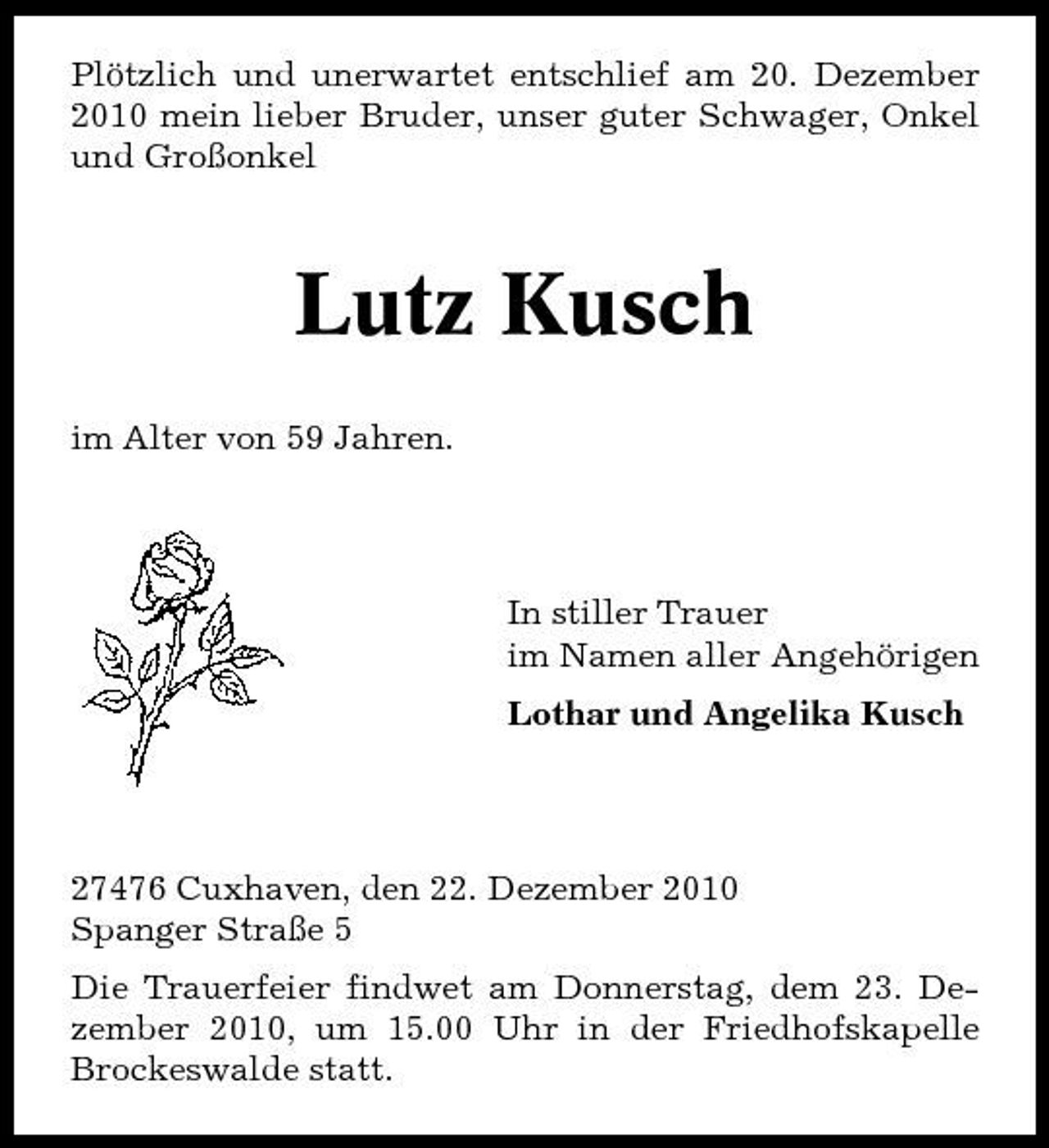 <p>Plötzlich und unerwartet entschlief am 20. Dezember 2010 mein lieber Bruder, unser guter Schwager, Onkel und Großonkel</p><p>Lutz Kusch<br />im Alter von 59 Jahren.</p><p>In stiller Trauer im Namen aller Angehörigen Lothar und Angelika Kusch</p><p>27476 Cuxhaven, den 22. Dezember 2010 Spanger Straße 5 Die Trauerfeier findwet am Donnerstag, dem 23. Dezember 2010, um 15.00 Uhr in der Friedhofskapelle Brockeswalde statt.</p>
