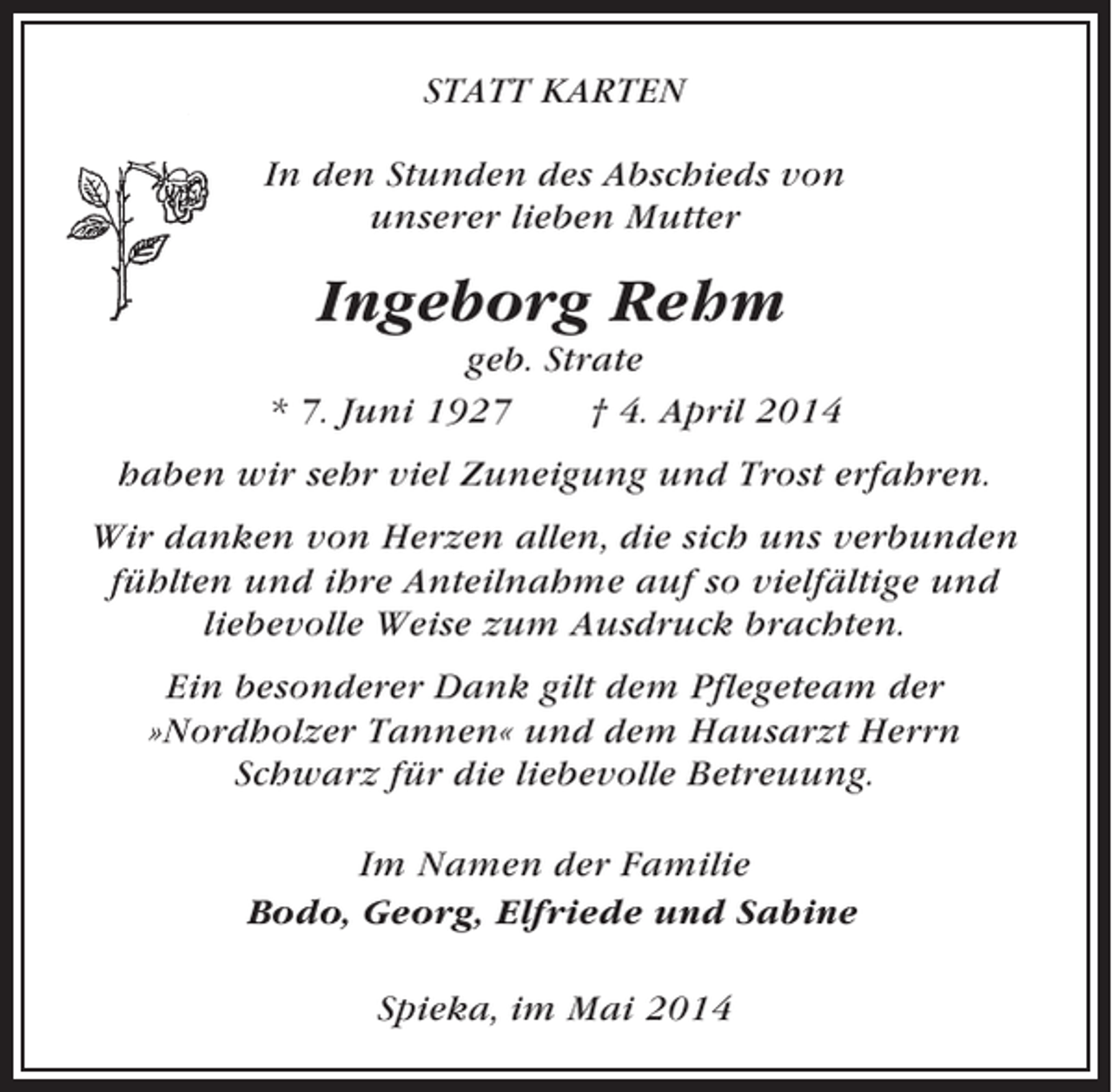 <p>STATT KARTEN<br />In den Stunden des Abschieds von<br />unserer lieben Mutter</p><p>Ingeborg Rehm<br />geb. Strate<br />* 7. Juni 1927<br />† 4. April 2014<br />haben wir sehr viel Zuneigung und Trost erfahren.<br />Wir danken von Herzen allen, die sich uns verbunden<br />fühlten und ihre Anteilnahme auf so vielfältige und<br />liebevolle Weise zum Ausdruck brachten.<br />Ein besonderer Dank gilt dem Pflegeteam der<br />»Nordholzer Tannen« und dem Hausarzt Herrn<br />Schwarz für die liebevolle Betreuung.<br />Im Namen der Familie<br />Bodo, Georg, Elfriede und Sabine<br />Spieka, im Mai 2014</p>
