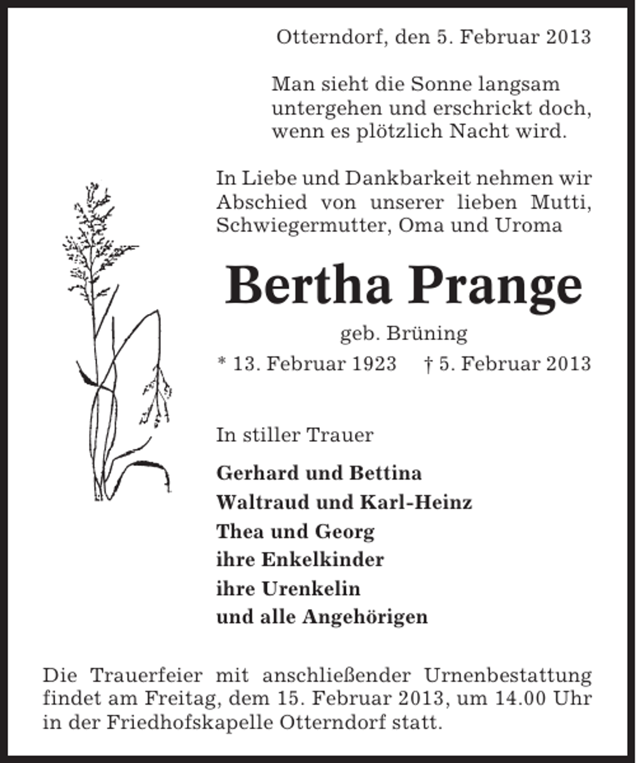 <p>Otterndorf, den 5. Februar 2013<br />Man sieht die Sonne langsam<br />untergehen und erschrickt doch,<br />wenn es plötzlich Nacht wird.<br />In Liebe und Dankbarkeit nehmen wir<br />Abschied von unserer lieben Mutti,<br />Schwiegermutter, Oma und Uroma</p><p>Bertha Prange<br />geb. Brüning<br />* 13. Februar 1923 † 5. Februar 2013<br />In stiller Trauer<br />Gerhard und Bettina<br />Waltraud und Karl-Heinz<br />Thea und Georg<br />ihre Enkelkinder<br />ihre Urenkelin<br />und alle Angehörigen<br />Die Trauerfeier mit anschließender Urnenbestattung<br />findet am Freitag, dem 15. Februar 2013, um 14.00 Uhr<br />in der Friedhofskapelle Otterndorf statt.</p>
