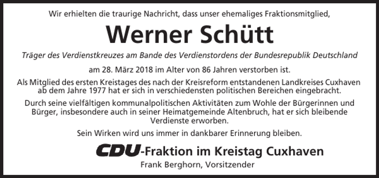 <p>Wir erhielten die traurige Nachricht, dass unser ehemaliges Fraktionsmitglied,</p><p>Werner Schütt<br />Träger des Verdienstkreuzes am Bande des Verdienstordens der Bundesrepublik Deutschland<br />am 28. März 2018 im Alter von 86 Jahren verstorben ist.<br />Als Mitglied des ersten Kreistages des nach der Kreisreform entstandenen Landkreises Cuxhaven<br />ab dem Jahre 1977 hat er sich in verschiedensten politischen Bereichen eingebracht.<br />Durch seine vielfältigen kommunalpolitischen Aktivitäten zum Wohle der Bürgerinnen und<br />Bürger, insbesondere auch in seiner Heimatgemeinde Altenbruch, hat er sich bleibende<br />Verdienste erworben.<br />Sein Wirken wird uns immer in dankbarer Erinnerung bleiben.</p><p>-Fraktion im Kreistag Cuxhaven<br />Frank Berghorn, Vorsitzender</p>