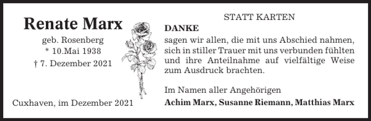 <p>Renate Marx<br />geb. Rosenberg<br />* 10.Mai 1938<br />† 7. Dezember 2021</p><p>Cuxhaven, im Dezember 2021</p><p>STATT KARTEN<br />DANKE<br />sagen wir allen, die mit uns Abschied nahmen,<br />sich in stiller Trauer mit uns verbunden fühlten<br />und ihre Anteilnahme auf vielfältige Weise<br />zum Ausdruck brachten.<br />Im Namen aller Angehörigen<br />Achim Marx, Susanne Riemann, Matthias Marx</p>