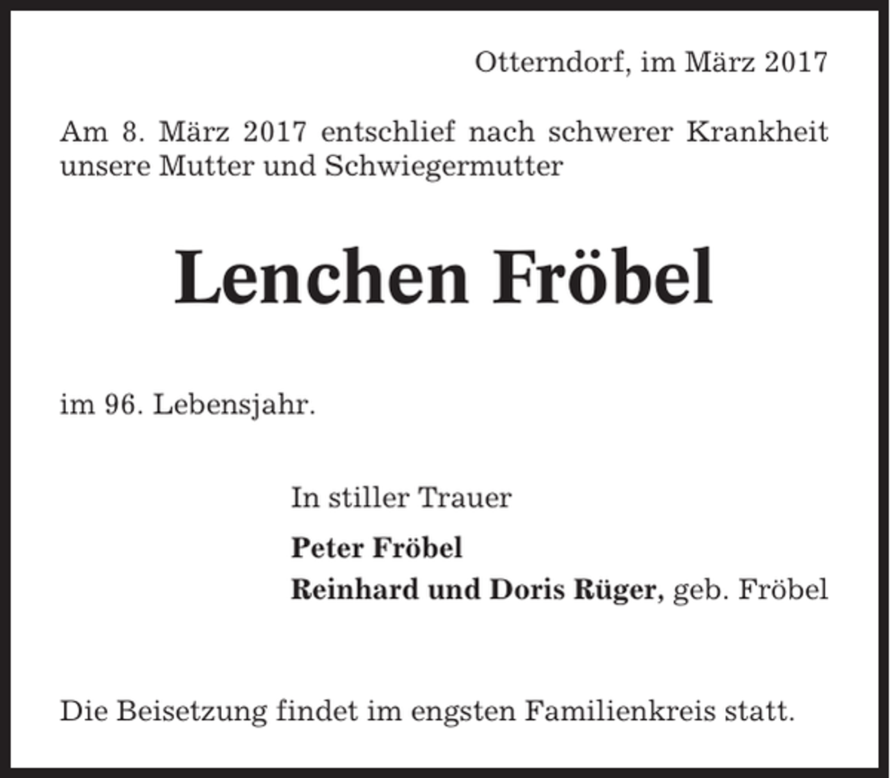 <p>Otterndorf, im März 2017<br />Am 8. März 2017 entschlief nach schwerer Krankheit<br />unsere Mutter und Schwiegermutter</p><p>Lenchen Fröbel<br />im 96. Lebensjahr.<br />In stiller Trauer<br />Peter Fröbel<br />Reinhard und Doris Rüger, geb. Fröbel</p><p>Die Beisetzung findet im engsten Familienkreis statt.</p>