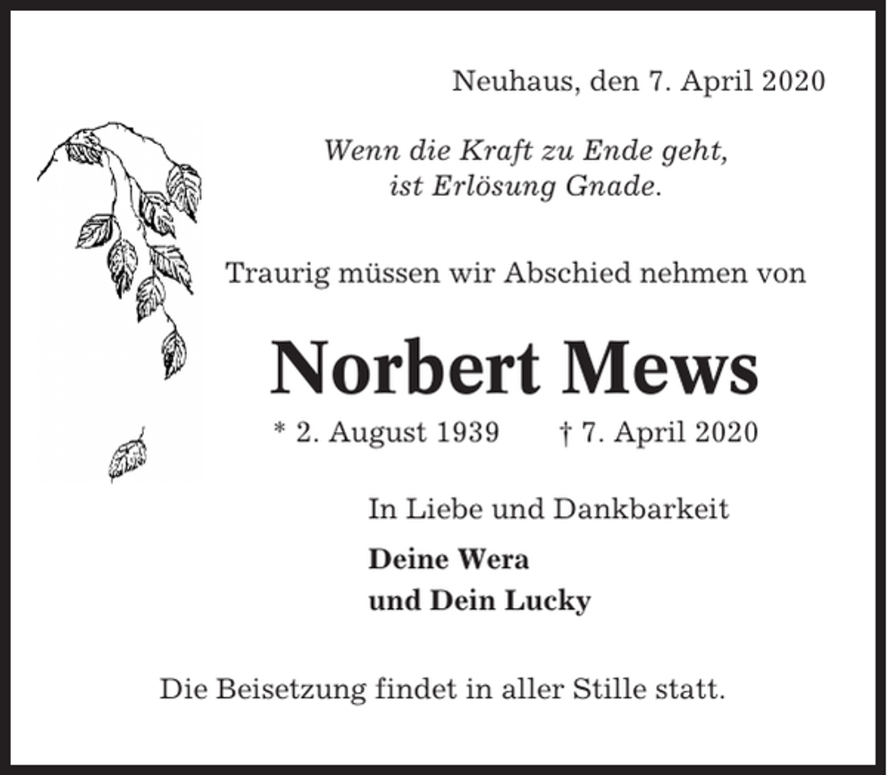 <p>Neuhaus, den 7. April 2020<br />Wenn die Kraft zu Ende geht,<br />ist Erlösung Gnade.<br />Traurig müssen wir Abschied nehmen von</p><p>Norbert Mews<br />* 2. August 1939</p><p>† 7. April 2020</p><p>In Liebe und Dankbarkeit<br />Deine Wera<br />und Dein Lucky<br />Die Beisetzung findet in aller Stille statt.</p>