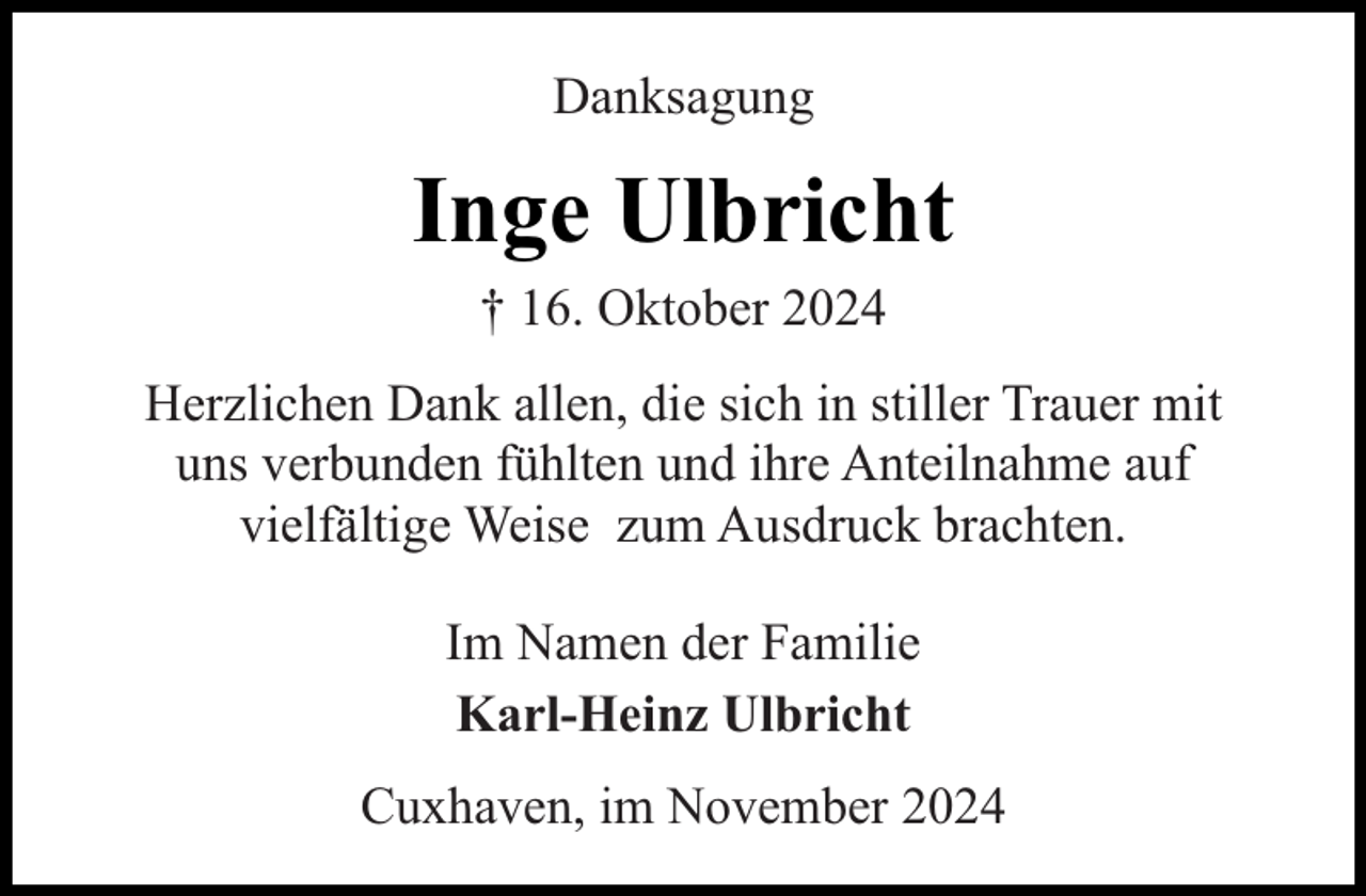 <p>Danksagung</p><p>Inge Ulbricht<br />† 16. Oktober 2024</p><p>Herzlichen Dank allen, die sich in stiller Trauer mit<br />uns verbunden fühlten und ihre Anteilnahme auf<br />vielfältige Weise zum Ausdruck brachten.<br />Im Namen der Familie<br />Karl-Heinz Ulbricht<br />Cuxhaven, im November 2024</p>