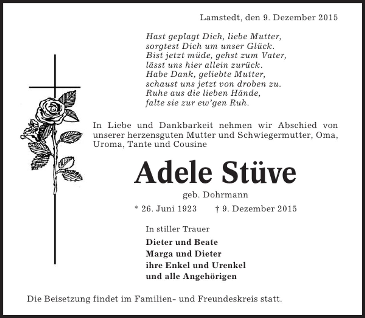 <p>Lamstedt, den 9. Dezember 2015<br />Hast geplagt Dich, liebe Mutter,<br />sorgtest Dich um unser Glück.<br />Bist jetzt müde, gehst zum Vater,<br />lässt uns hier allein zurück.<br />Habe Dank, geliebte Mutter,<br />schaust uns jetzt von droben zu.<br />Ruhe aus die lieben Hände,<br />falte sie zur ewgen Ruh.<br />In Liebe und Dankbarkeit nehmen wir Abschied von<br />unserer herzensguten Mutter und Schwiegermutter, Oma,<br />Uroma, Tante und Cousine</p><p>Adele Stüve<br />geb. Dohrmann<br />* 26. Juni 1923</p><p> 9. Dezember 2015</p><p>In stiller Trauer</p><p>Dieter und Beate<br />Marga und Dieter<br />ihre Enkel und Urenkel<br />und alle Angehörigen<br />Die Beisetzung findet im Familien- und Freundeskreis statt.</p>