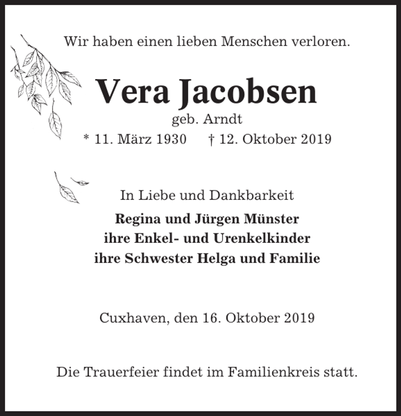 <p>Wir haben einen lieben Menschen verloren.</p><p>Vera Jacobsen<br />geb. Arndt<br />* 11. März 1930 † 12. Oktober 2019</p><p>In Liebe und Dankbarkeit<br />Regina und Jürgen Münster<br />ihre Enkel- und Urenkelkinder<br />ihre Schwester Helga und Familie</p><p>Cuxhaven, den 16. Oktober 2019</p><p>Die Trauerfeier findet im Familienkreis statt.</p>