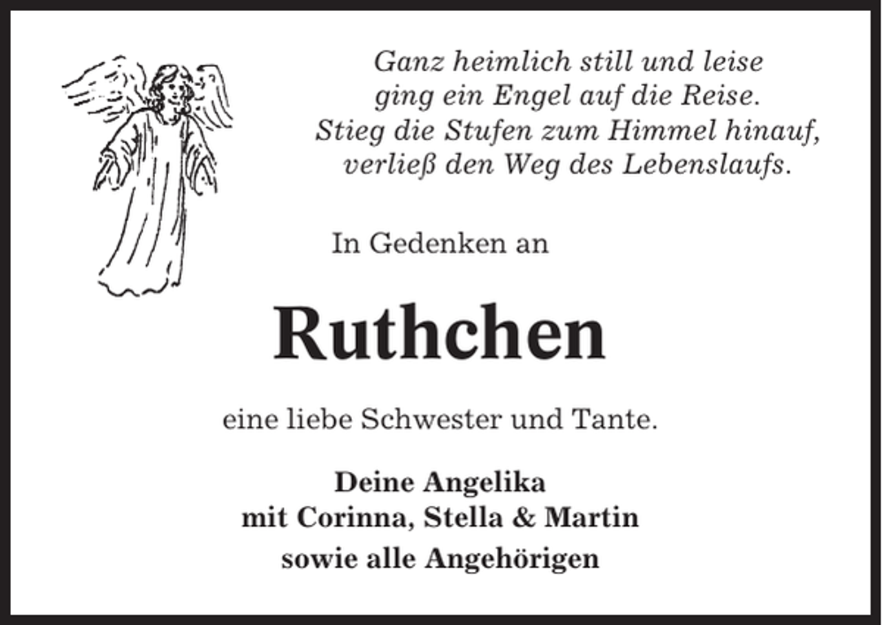 <p>Ganz heimlich still und leise<br />ging ein Engel auf die Reise.<br />Stieg die Stufen zum Himmel hinauf,<br />verließ den Weg des Lebenslaufs.<br />In Gedenken an</p><p>Ruthchen<br />eine liebe Schwester und Tante.<br />Deine Angelika<br />mit Corinna, Stella &amp; Martin<br />sowie alle Angehörigen</p>