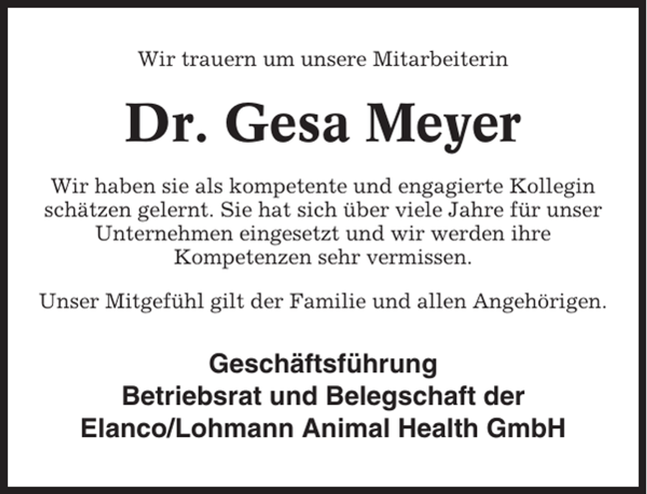 <p>Wir trauern um unsere Mitarbeiterin</p><p>Dr. Gesa Meyer<br />Wir haben sie als kompetente und engagierte Kollegin<br />schätzen gelernt. Sie hat sich über viele Jahre für unser<br />Unternehmen eingesetzt und wir werden ihre<br />Kompetenzen sehr vermissen.<br />Unser Mitgefühl gilt der Familie und allen Angehörigen.</p><p>Geschäftsführung<br />Betriebsrat und Belegschaft der<br />Elanco/Lohmann Animal Health GmbH</p>