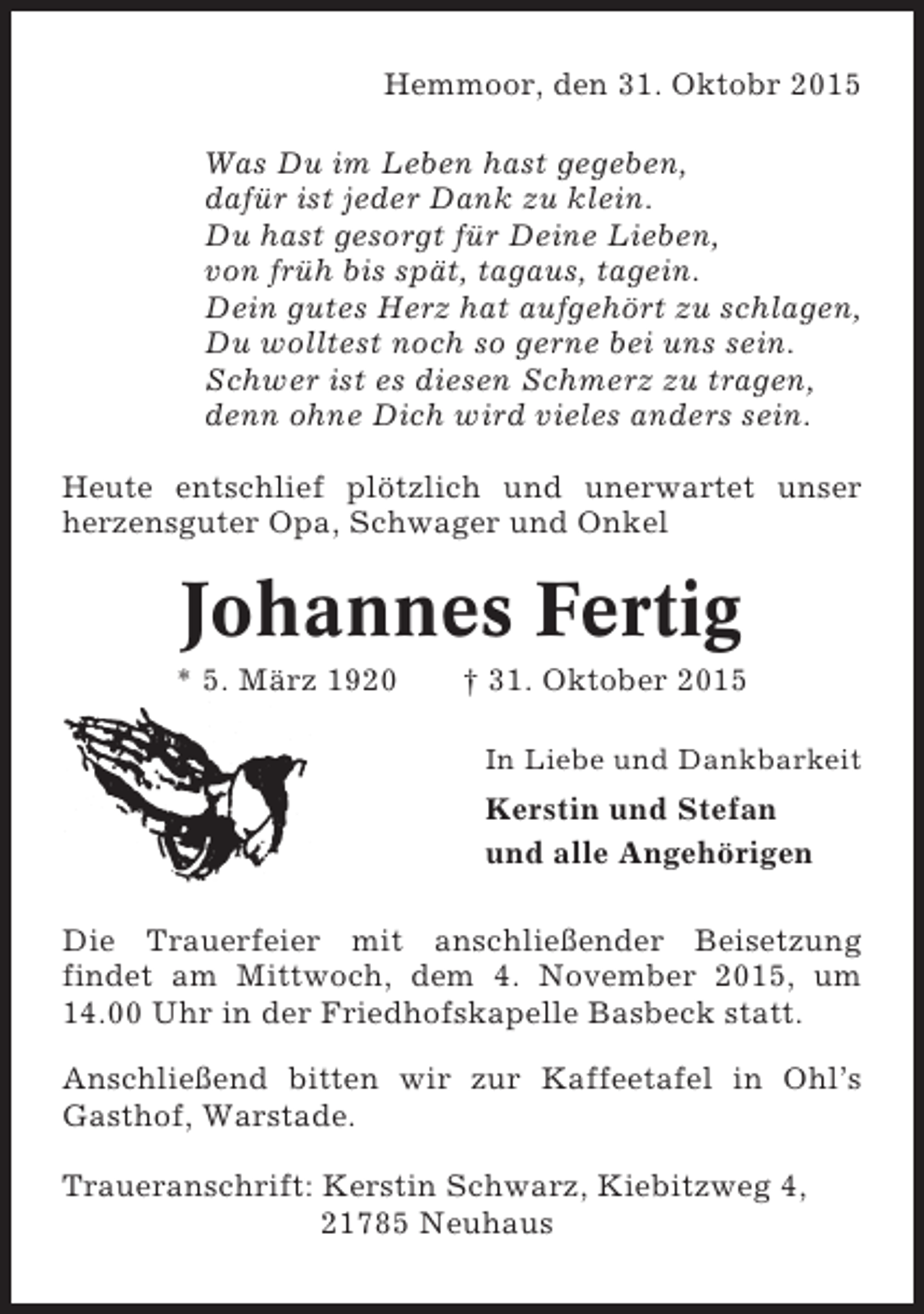 <p>Hemmoor, den 31. Oktobr 2015<br />Was Du im Leben hast gegeben,<br />dafür ist jeder Dank zu klein.<br />Du hast gesorgt für Deine Lieben,<br />von früh bis spät, tagaus, tagein.<br />Dein gutes Herz hat aufgehört zu schlagen,<br />Du wolltest noch so gerne bei uns sein.<br />Schwer ist es diesen Schmerz zu tragen,<br />denn ohne Dich wird vieles anders sein.<br />Heute entschlief plötzlich und unerwartet unser<br />herzensguter Opa, Schwager und Onkel</p><p>Johannes Fertig<br />* 5. März 1920</p><p>† 31. Oktober 2015<br />In Liebe und Dankbarkeit</p><p>Kerstin und Stefan<br />und alle Angehörigen<br />Die Trauerfeier mit anschließender Beisetzung<br />findet am Mittwoch, dem 4. November 2015, um<br />14.00 Uhr in der Friedhofskapelle Basbeck statt.<br />Anschließend bitten wir zur Kaffeetafel in Ohl’s<br />Gasthof, Warstade.<br />Traueranschrift: Kerstin Schwarz, Kiebitzweg 4,<br />21785 Neuhaus</p>