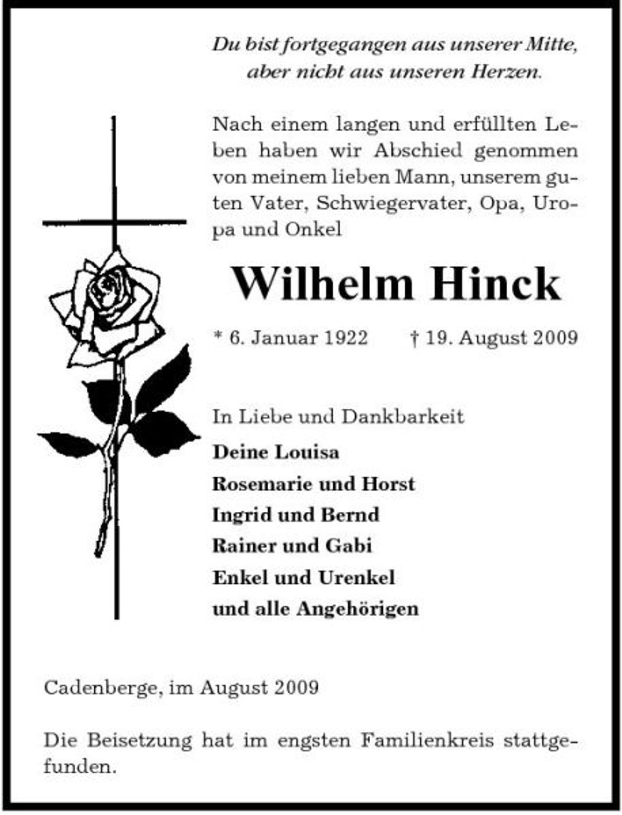 <p>Du bist fortgegangen aus unserer Mitte, aber nicht aus unseren Herzen.<br />Nach einem langen und erfüllten Leben haben wir Abschied genommen von meinem lieben Mann, unserem guten Vater, Schwiegervater, Opa, Uropa und Onkel</p><p>Wilhelm Hinck<br />* 6. Januar 1922 † 19. August 2009 In Liebe und Dankbarkeit Deine Louisa Rosemarie und Horst Ingrid und Bernd Rainer und Gabi Enkel und Urenkel und alle Angehörigen</p><p>Cadenberge, im August 2009 Die Beisetzung hat im engsten Familienkreis stattgefunden.</p>