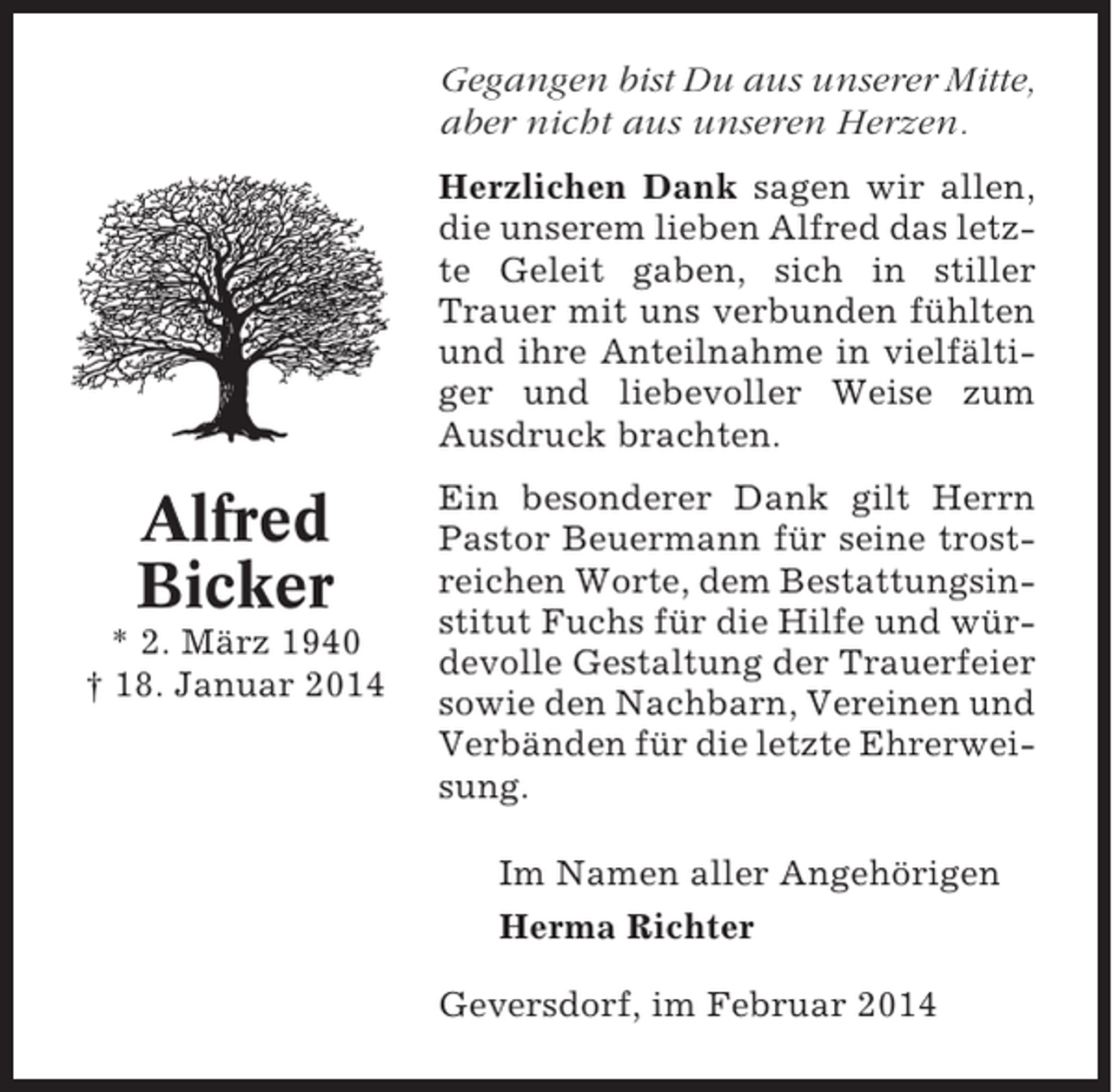 <p>Gegangen bist Du aus unserer Mitte,<br />aber nicht aus unseren Herzen.<br />Herzlichen Dank sagen wir allen,<br />die unserem lieben Alfred das letzte Geleit gaben, sich in stiller<br />Trauer mit uns verbunden fühlten<br />und ihre Anteilnahme in vielfältiger und liebevoller Weise zum<br />Ausdruck brachten.</p><p>Alfred<br />Bicker<br />* 2. März 1940<br />† 18. Januar 2014</p><p>Ein besonderer Dank gilt Herrn<br />Pastor Beuermann für seine trostreichen Worte, dem Bestattungsinstitut Fuchs für die Hilfe und würdevolle Gestaltung der Trauerfeier<br />sowie den Nachbarn, Vereinen und<br />Verbänden für die letzte Ehrerweisung.<br />Im Namen aller Angehörigen<br />Herma Richter<br />Geversdorf, im Februar 2014</p>