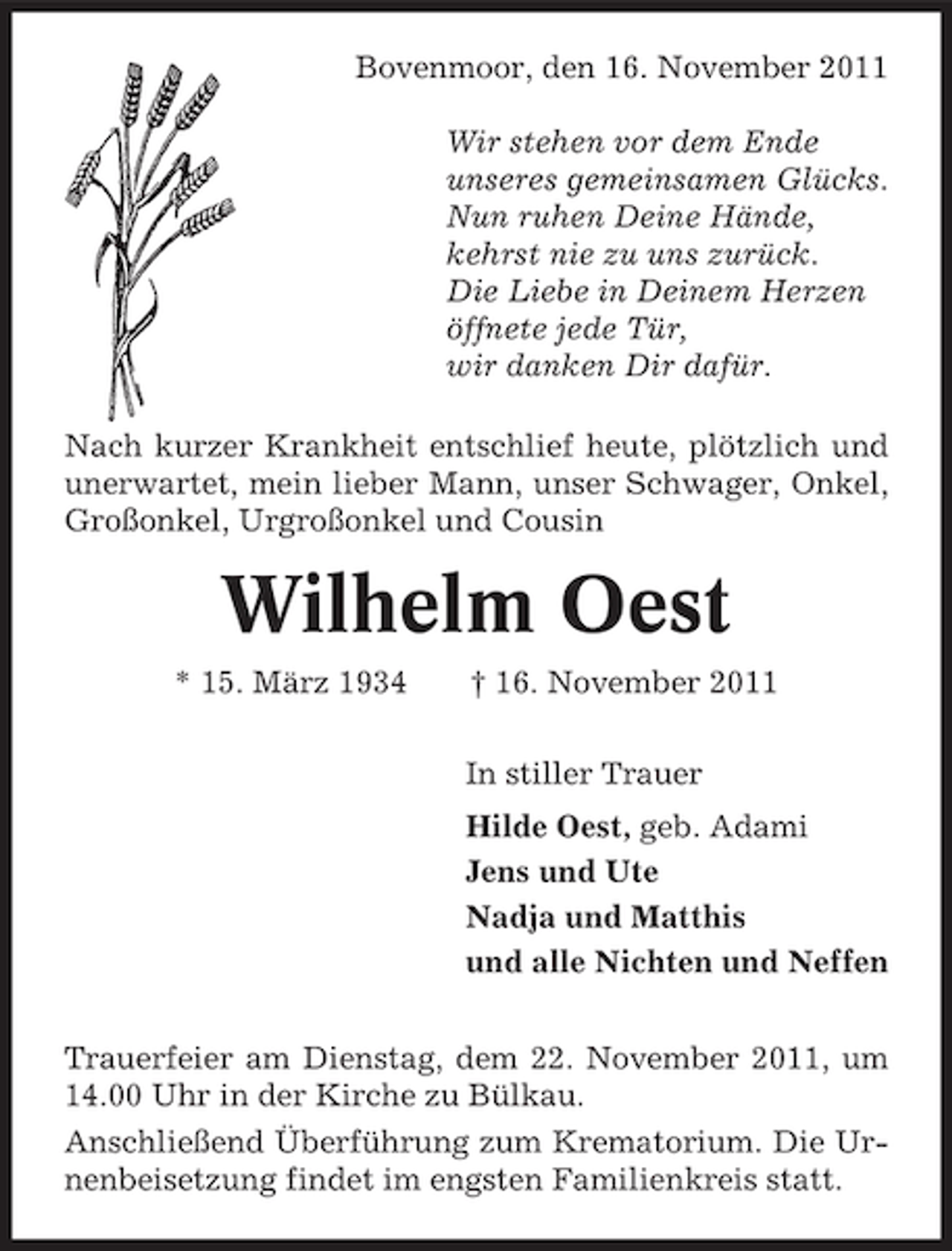 <p>Bovenmoor, den 16. November 2011<br />Wir stehen vor dem Ende<br />unseres gemeinsamen Glücks.<br />Nun ruhen Deine Hände,<br />kehrst nie zu uns zurück.<br />Die Liebe in Deinem Herzen<br />öffnete jede Tür,<br />wir danken Dir dafür.<br />Nach kurzer Krankheit entschlief heute, plötzlich und<br />unerwartet, mein lieber Mann, unser Schwager, Onkel,<br />Großonkel, Urgroßonkel und Cousin</p><p>Wilhelm Oest<br />* 15. März 1934</p><p>† 16. November 2011<br />In stiller Trauer<br />Hilde Oest, geb. Adami<br />Jens und Ute<br />Nadja und Matthis<br />und alle Nichten und Neffen</p><p>Trauerfeier am Dienstag, dem 22. November 2011, um<br />14.00 Uhr in der Kirche zu Bülkau.<br />Anschließend Überführung zum Krematorium. Die Urnenbeisetzung findet im engsten Familienkreis statt.</p>
