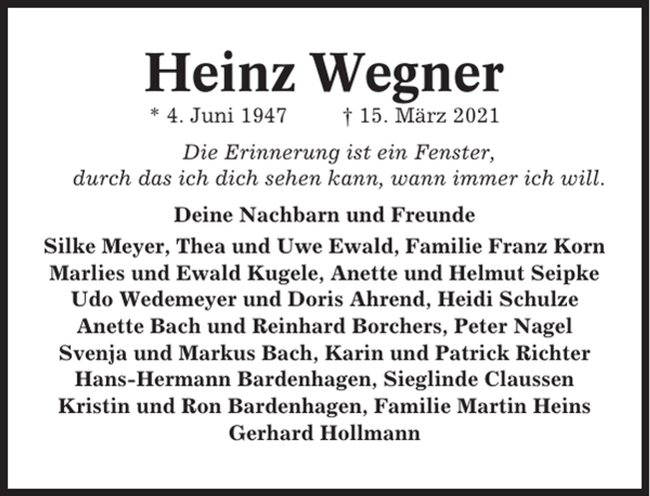 <p>Heinz Wegner<br />* 4. Juni 1947</p><p>† 15. März 2021</p><p>Die Erinnerung ist ein Fenster,<br />durch das ich dich sehen kann, wann immer ich will.<br />Deine Nachbarn und Freunde<br />Silke Meyer, Thea und Uwe Ewald, Familie Franz Korn<br />Marlies und Ewald Kugele, Anette und Helmut Seipke<br />Udo Wedemeyer und Doris Ahrend, Heidi Schulze<br />Anette Bach und Reinhard Borchers, Peter Nagel<br />Svenja und Markus Bach, Karin und Patrick Richter<br />Hans-Hermann Bardenhagen, Sieglinde Claussen<br />Kristin und Ron Bardenhagen, Familie Martin Heins<br />Gerhard Hollmann</p>