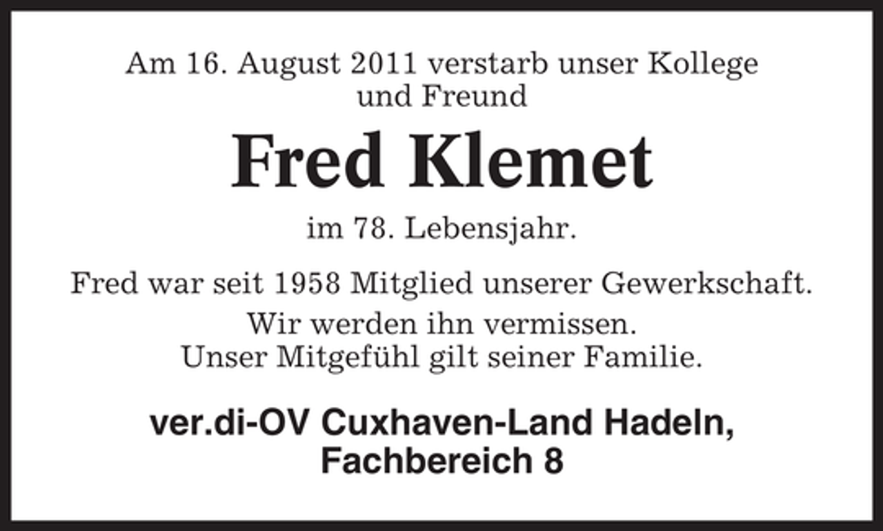 <p>Am 16. August 2011 verstarb unser Kollege<br />und Freund</p><p>Fred Klemet<br />im 78. Lebensjahr.<br />Fred war seit 1958 Mitglied unserer Gewerkschaft.<br />Wir werden ihn vermissen.<br />Unser Mitgefühl gilt seiner Familie.</p><p>ver.di-OV Cuxhaven-Land Hadeln,<br />Fachbereich 8</p>